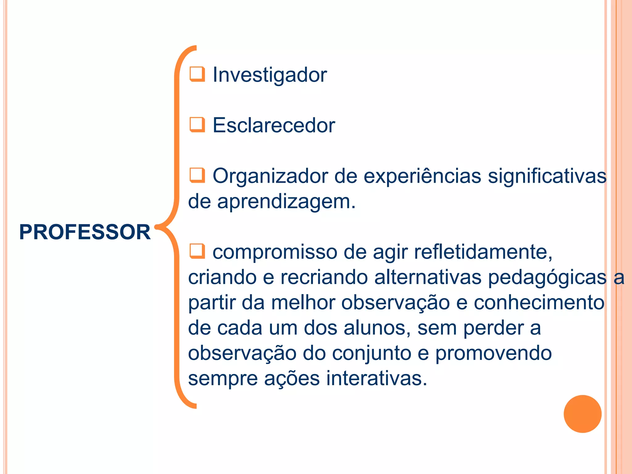 PROFESSOR
 Investigador
 Esclarecedor
 Organizador de experiências significativas
de aprendizagem.
 compromisso de agir refletidamente,
criando e recriando alternativas pedagógicas a
partir da melhor observação e conhecimento
de cada um dos alunos, sem perder a
observação do conjunto e promovendo
sempre ações interativas.
 