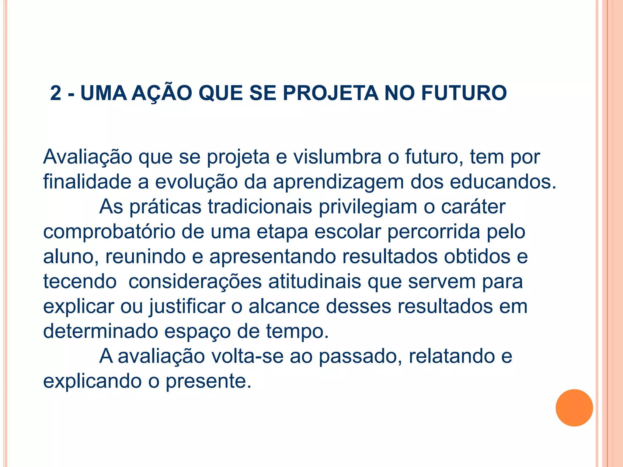 2 - UMA AÇÃO QUE SE PROJETA NO FUTURO
Avaliação que se projeta e vislumbra o futuro, tem por
finalidade a evolução da aprendizagem dos educandos.
As práticas tradicionais privilegiam o caráter
comprobatório de uma etapa escolar percorrida pelo
aluno, reunindo e apresentando resultados obtidos e
tecendo considerações atitudinais que servem para
explicar ou justificar o alcance desses resultados em
determinado espaço de tempo.
A avaliação volta-se ao passado, relatando e
explicando o presente.
 