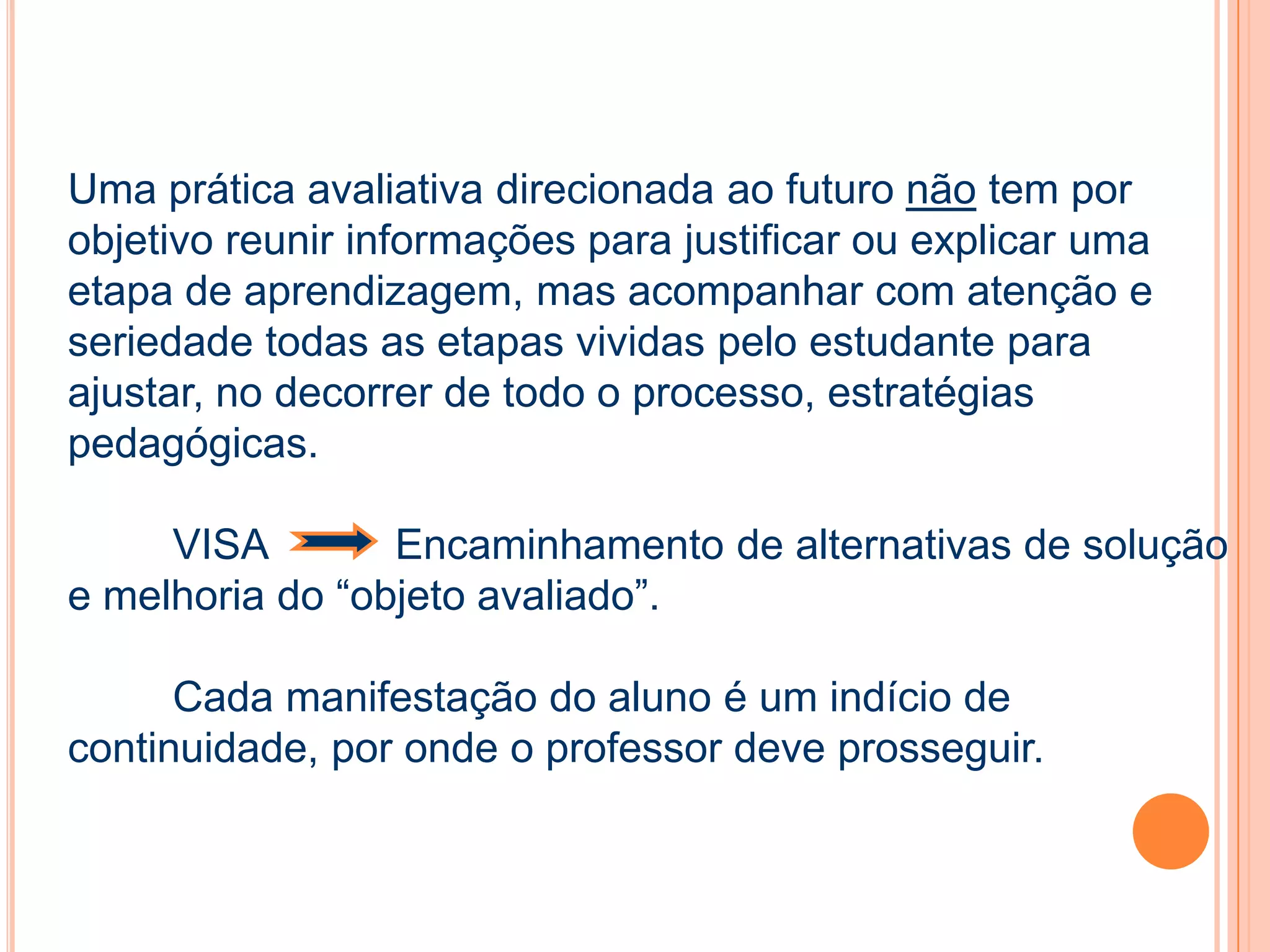 Uma prática avaliativa direcionada ao futuro não tem por
objetivo reunir informações para justificar ou explicar uma
etapa de aprendizagem, mas acompanhar com atenção e
seriedade todas as etapas vividas pelo estudante para
ajustar, no decorrer de todo o processo, estratégias
pedagógicas.
VISA Encaminhamento de alternativas de solução
e melhoria do “objeto avaliado”.
Cada manifestação do aluno é um indício de
continuidade, por onde o professor deve prosseguir.
 