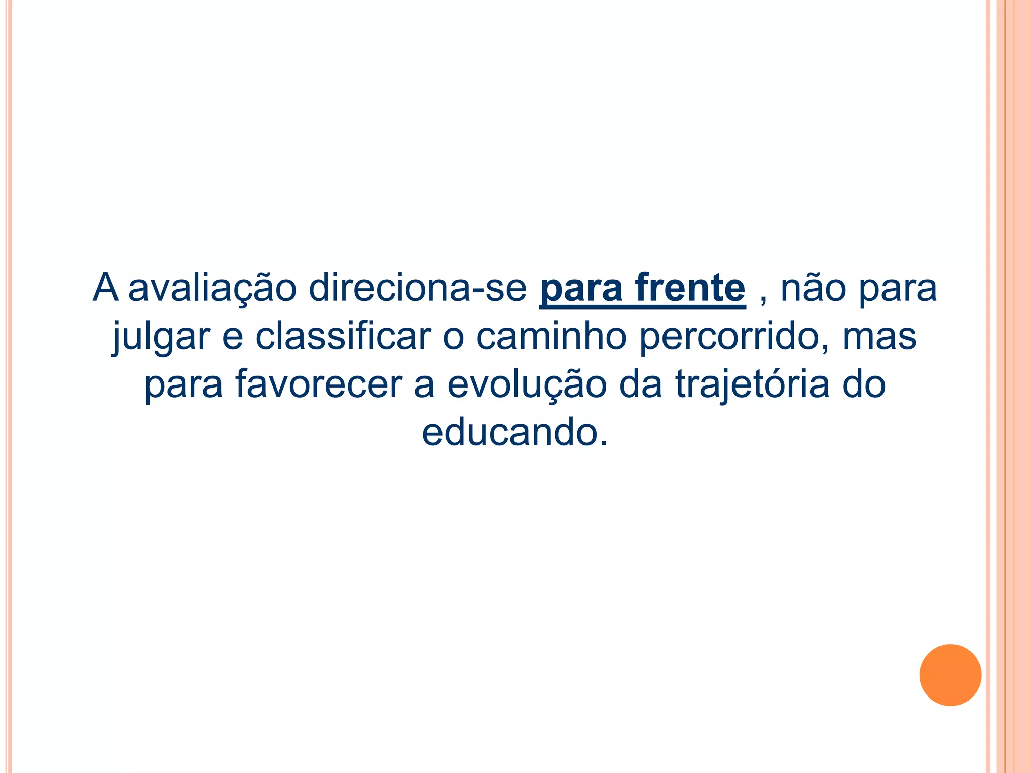 A avaliação direciona-se para frente , não para
julgar e classificar o caminho percorrido, mas
para favorecer a evolução da trajetória do
educando.
 