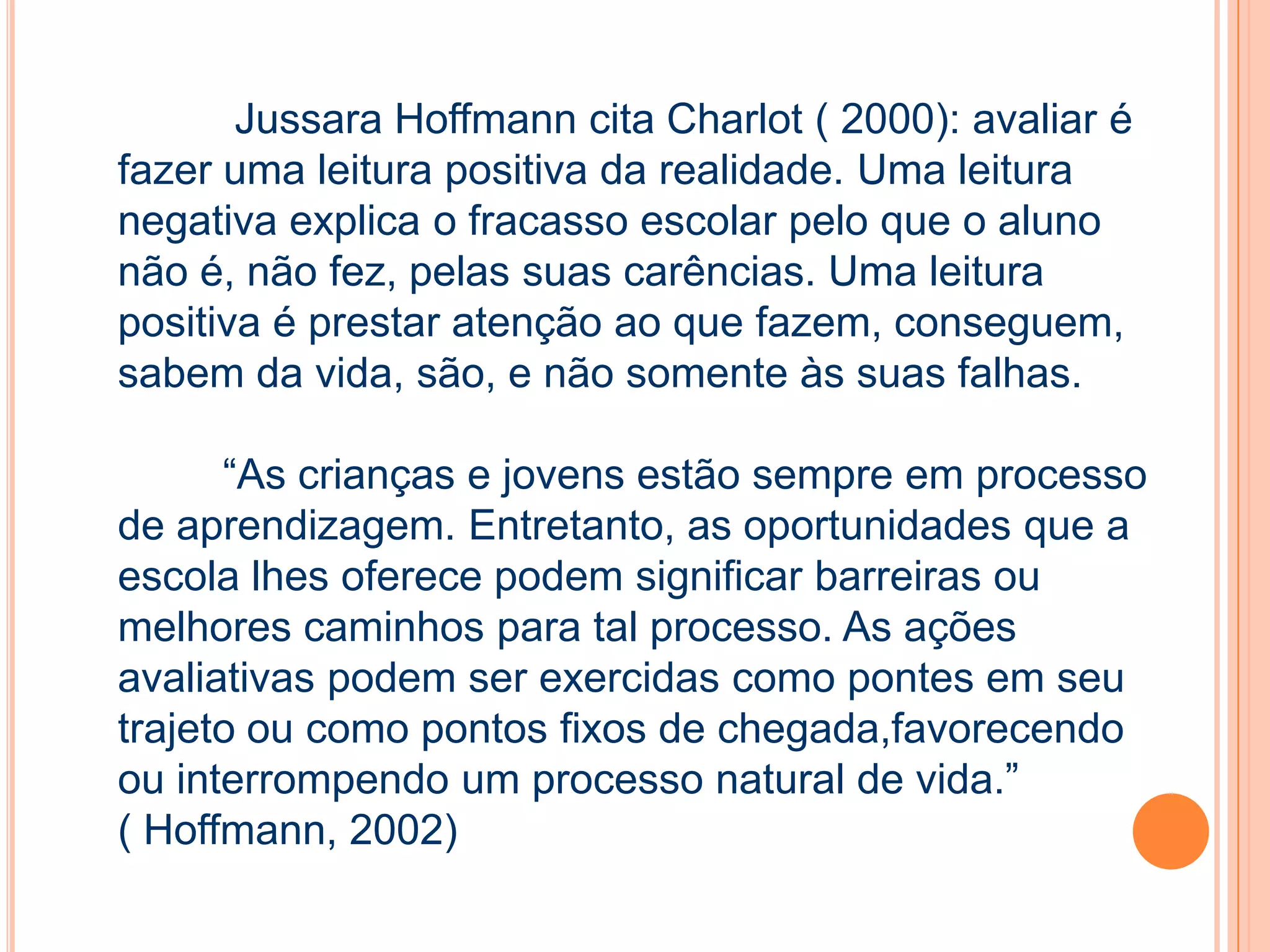 Jussara Hoffmann cita Charlot ( 2000): avaliar é
fazer uma leitura positiva da realidade. Uma leitura
negativa explica o fracasso escolar pelo que o aluno
não é, não fez, pelas suas carências. Uma leitura
positiva é prestar atenção ao que fazem, conseguem,
sabem da vida, são, e não somente às suas falhas.
“As crianças e jovens estão sempre em processo
de aprendizagem. Entretanto, as oportunidades que a
escola lhes oferece podem significar barreiras ou
melhores caminhos para tal processo. As ações
avaliativas podem ser exercidas como pontes em seu
trajeto ou como pontos fixos de chegada,favorecendo
ou interrompendo um processo natural de vida.”
( Hoffmann, 2002)
 