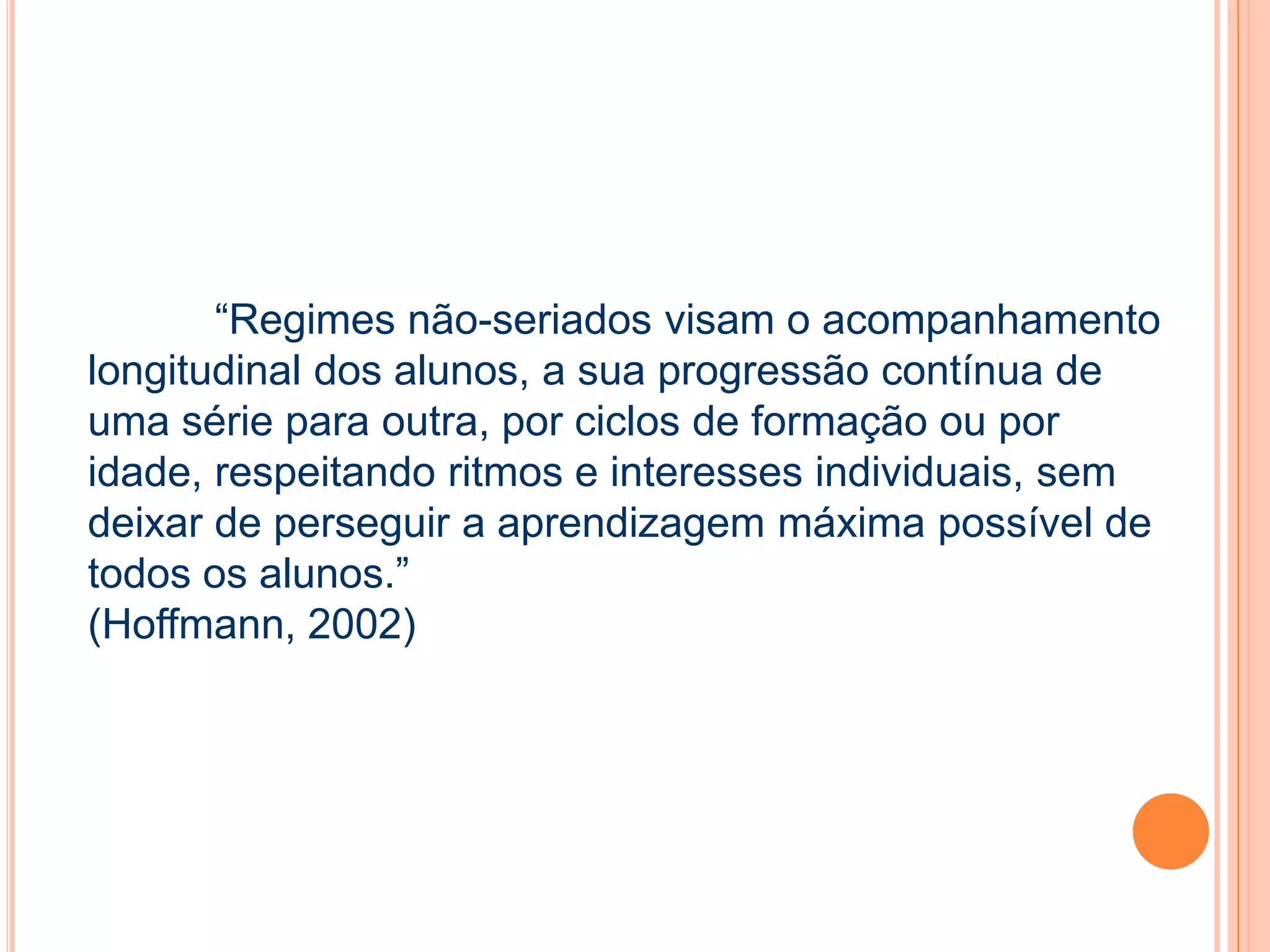 “Regimes não-seriados visam o acompanhamento
longitudinal dos alunos, a sua progressão contínua de
uma série para outra, por ciclos de formação ou por
idade, respeitando ritmos e interesses individuais, sem
deixar de perseguir a aprendizagem máxima possível de
todos os alunos.”
(Hoffmann, 2002)
 