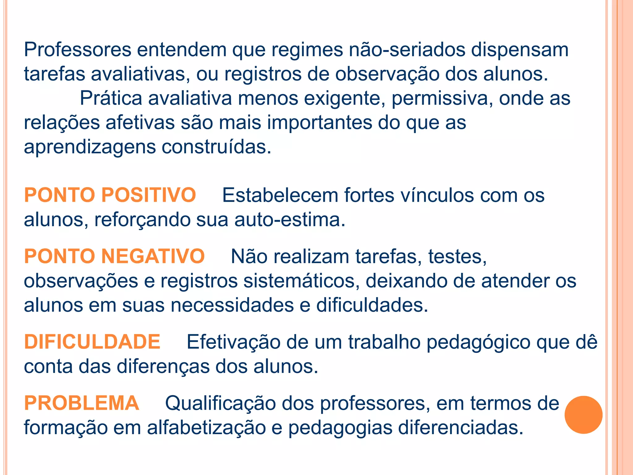 Professores entendem que regimes não-seriados dispensam
tarefas avaliativas, ou registros de observação dos alunos.
Prática avaliativa menos exigente, permissiva, onde as
relações afetivas são mais importantes do que as
aprendizagens construídas.
PONTO POSITIVO Estabelecem fortes vínculos com os
alunos, reforçando sua auto-estima.
PONTO NEGATIVO Não realizam tarefas, testes,
observações e registros sistemáticos, deixando de atender os
alunos em suas necessidades e dificuldades.
DIFICULDADE Efetivação de um trabalho pedagógico que dê
conta das diferenças dos alunos.
PROBLEMA Qualificação dos professores, em termos de
formação em alfabetização e pedagogias diferenciadas.
 