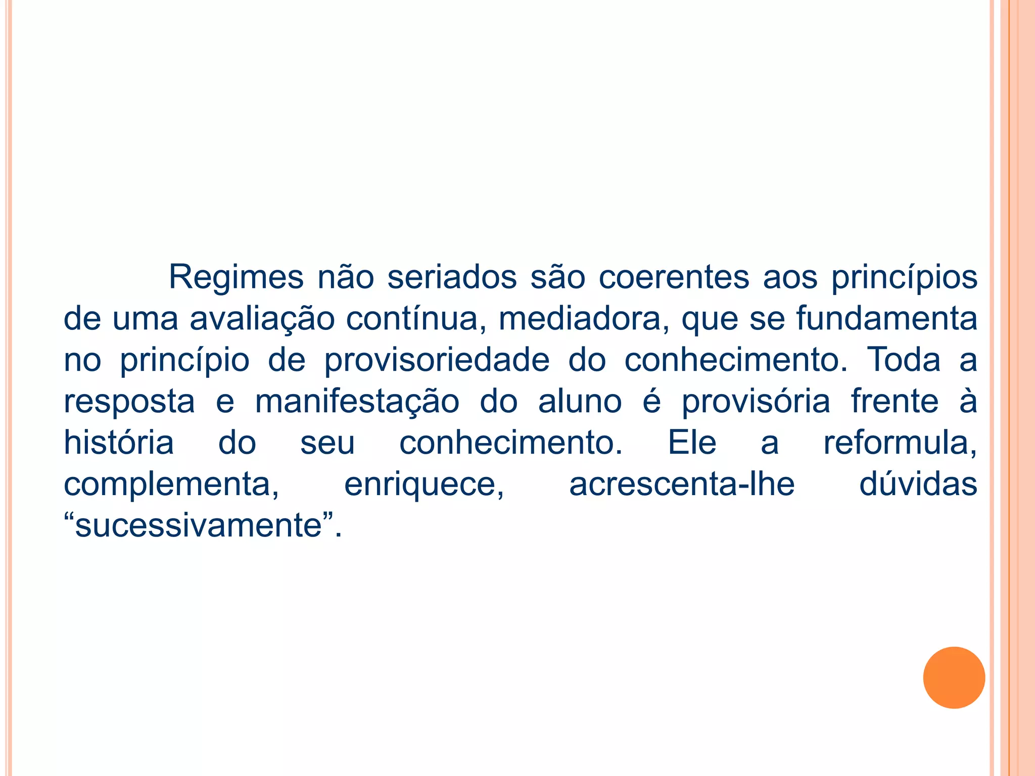 Regimes não seriados são coerentes aos princípios
de uma avaliação contínua, mediadora, que se fundamenta
no princípio de provisoriedade do conhecimento. Toda a
resposta e manifestação do aluno é provisória frente à
história do seu conhecimento. Ele a reformula,
complementa, enriquece, acrescenta-lhe dúvidas
“sucessivamente”.
 