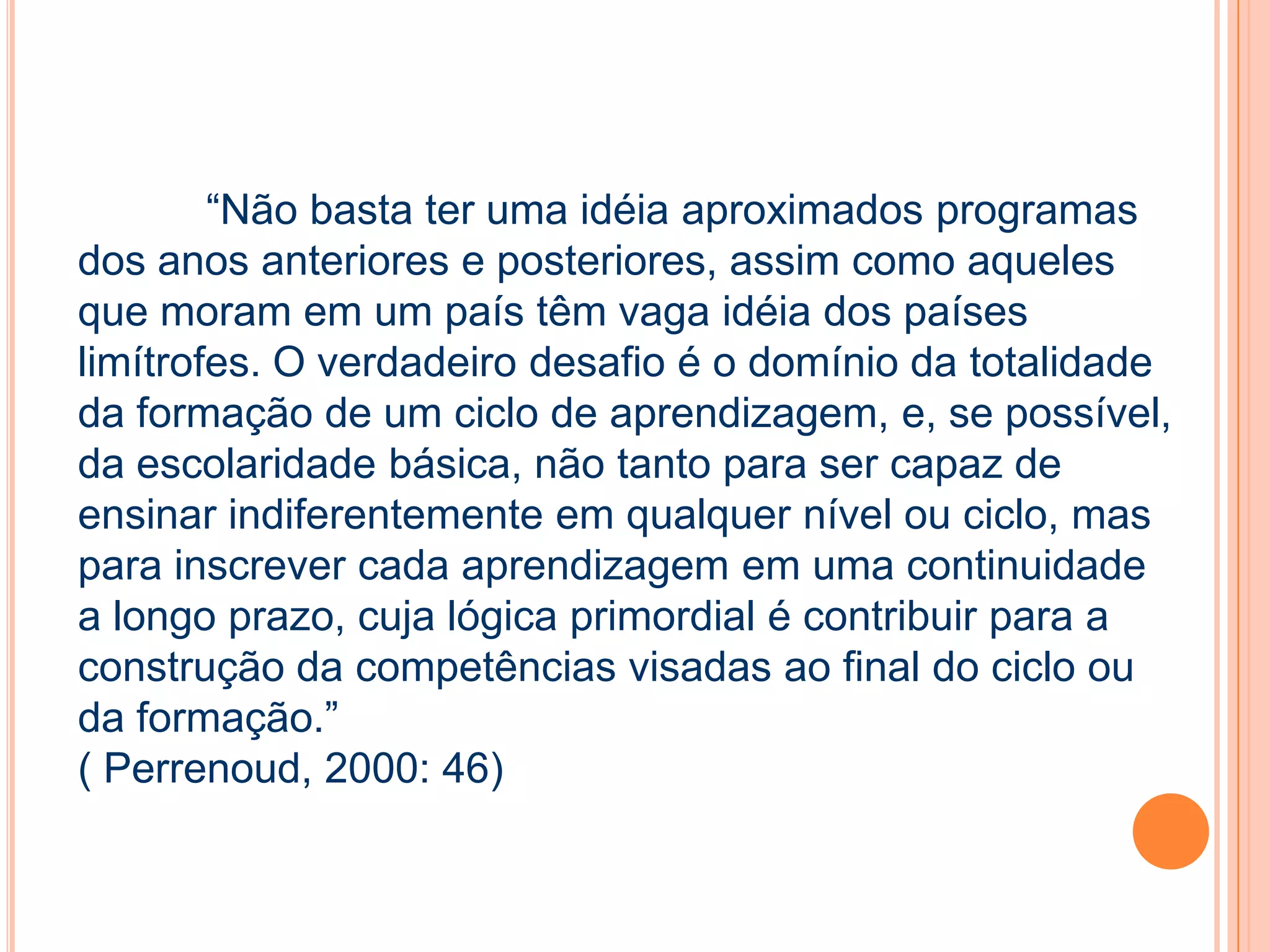 “Não basta ter uma idéia aproximados programas
dos anos anteriores e posteriores, assim como aqueles
que moram em um país têm vaga idéia dos países
limítrofes. O verdadeiro desafio é o domínio da totalidade
da formação de um ciclo de aprendizagem, e, se possível,
da escolaridade básica, não tanto para ser capaz de
ensinar indiferentemente em qualquer nível ou ciclo, mas
para inscrever cada aprendizagem em uma continuidade
a longo prazo, cuja lógica primordial é contribuir para a
construção da competências visadas ao final do ciclo ou
da formação.”
( Perrenoud, 2000: 46)
 