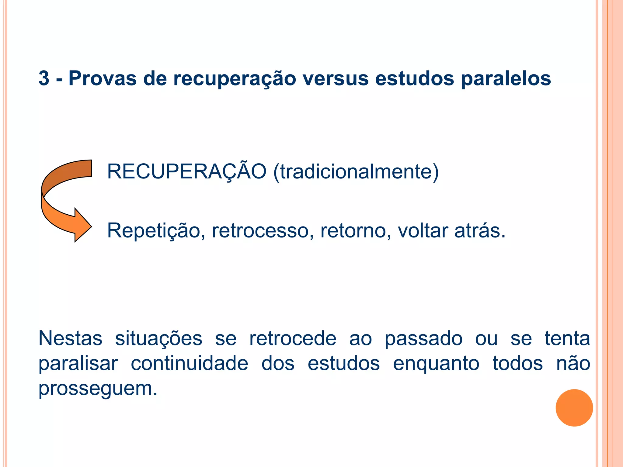 3 - Provas de recuperação versus estudos paralelos
RECUPERAÇÃO (tradicionalmente)
Repetição, retrocesso, retorno, voltar atrás.
Nestas situações se retrocede ao passado ou se tenta
paralisar continuidade dos estudos enquanto todos não
prosseguem.
 