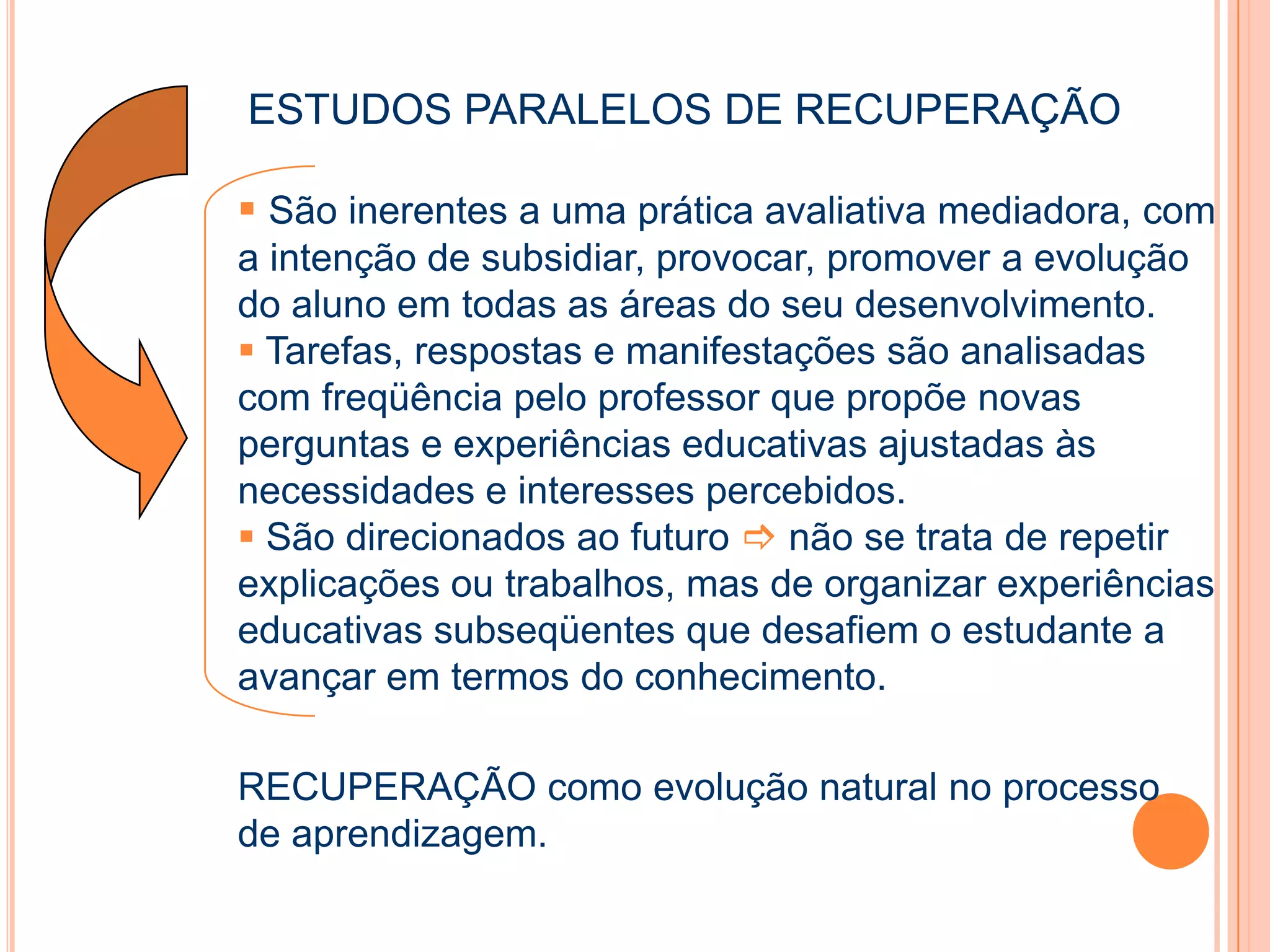 ESTUDOS PARALELOS DE RECUPERAÇÃO
 São inerentes a uma prática avaliativa mediadora, com
a intenção de subsidiar, provocar, promover a evolução
do aluno em todas as áreas do seu desenvolvimento.
 Tarefas, respostas e manifestações são analisadas
com freqüência pelo professor que propõe novas
perguntas e experiências educativas ajustadas às
necessidades e interesses percebidos.
 São direcionados ao futuro  não se trata de repetir
explicações ou trabalhos, mas de organizar experiências
educativas subseqüentes que desafiem o estudante a
avançar em termos do conhecimento.
RECUPERAÇÃO como evolução natural no processo
de aprendizagem.
 