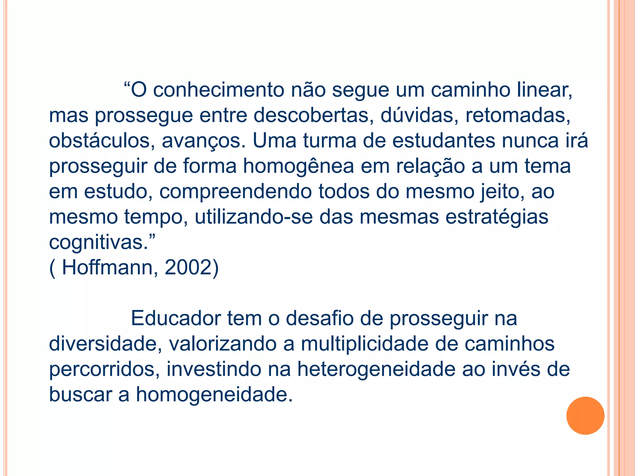 “O conhecimento não segue um caminho linear,
mas prossegue entre descobertas, dúvidas, retomadas,
obstáculos, avanços. Uma turma de estudantes nunca irá
prosseguir de forma homogênea em relação a um tema
em estudo, compreendendo todos do mesmo jeito, ao
mesmo tempo, utilizando-se das mesmas estratégias
cognitivas.”
( Hoffmann, 2002)
Educador tem o desafio de prosseguir na
diversidade, valorizando a multiplicidade de caminhos
percorridos, investindo na heterogeneidade ao invés de
buscar a homogeneidade.
 