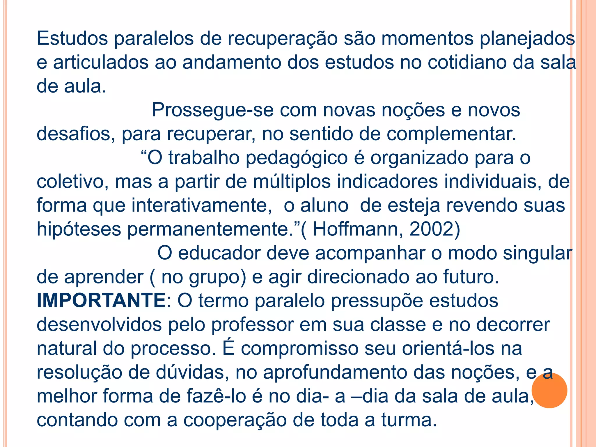 Estudos paralelos de recuperação são momentos planejados
e articulados ao andamento dos estudos no cotidiano da sala
de aula.
Prossegue-se com novas noções e novos
desafios, para recuperar, no sentido de complementar.
“O trabalho pedagógico é organizado para o
coletivo, mas a partir de múltiplos indicadores individuais, de
forma que interativamente, o aluno de esteja revendo suas
hipóteses permanentemente.”( Hoffmann, 2002)
O educador deve acompanhar o modo singular
de aprender ( no grupo) e agir direcionado ao futuro.
IMPORTANTE: O termo paralelo pressupõe estudos
desenvolvidos pelo professor em sua classe e no decorrer
natural do processo. É compromisso seu orientá-los na
resolução de dúvidas, no aprofundamento das noções, e a
melhor forma de fazê-lo é no dia- a –dia da sala de aula,
contando com a cooperação de toda a turma.
 