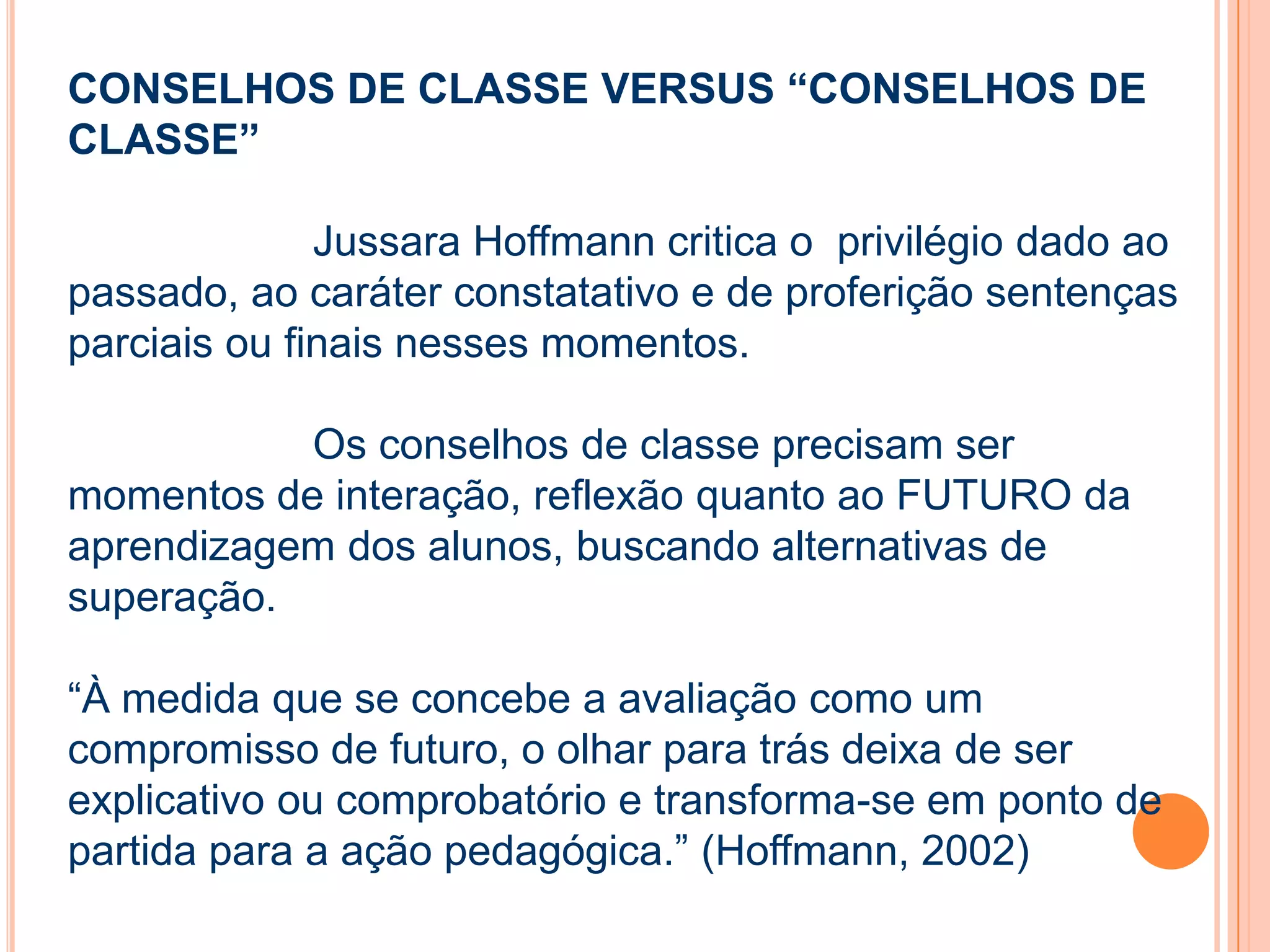 CONSELHOS DE CLASSE VERSUS “CONSELHOS DE
CLASSE”
Jussara Hoffmann critica o privilégio dado ao
passado, ao caráter constatativo e de proferição sentenças
parciais ou finais nesses momentos.
Os conselhos de classe precisam ser
momentos de interação, reflexão quanto ao FUTURO da
aprendizagem dos alunos, buscando alternativas de
superação.
“À medida que se concebe a avaliação como um
compromisso de futuro, o olhar para trás deixa de ser
explicativo ou comprobatório e transforma-se em ponto de
partida para a ação pedagógica.” (Hoffmann, 2002)
 