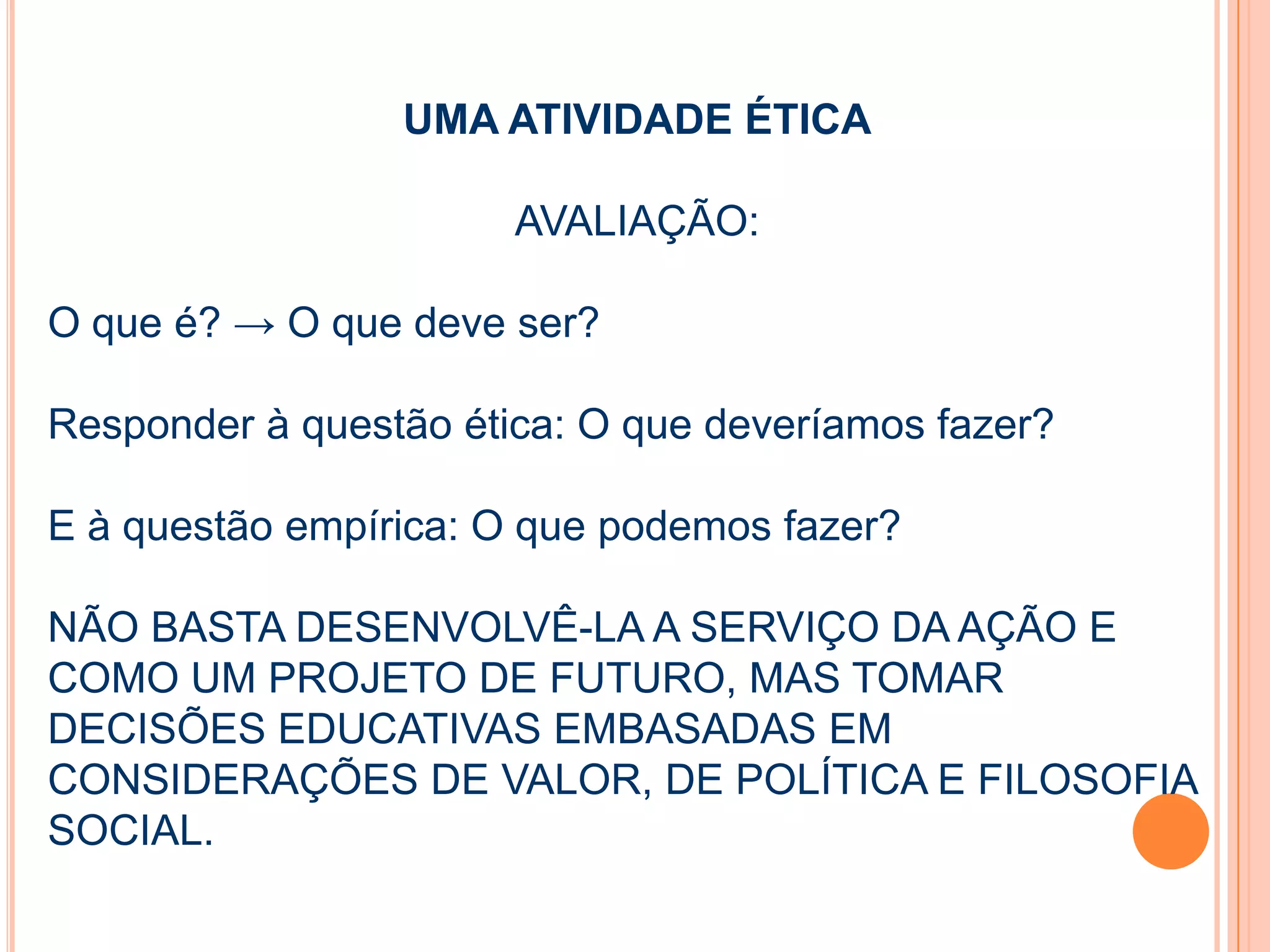 UMA ATIVIDADE ÉTICA
AVALIAÇÃO:
O que é? → O que deve ser?
Responder à questão ética: O que deveríamos fazer?
E à questão empírica: O que podemos fazer?
NÃO BASTA DESENVOLVÊ-LA A SERVIÇO DA AÇÃO E
COMO UM PROJETO DE FUTURO, MAS TOMAR
DECISÕES EDUCATIVAS EMBASADAS EM
CONSIDERAÇÕES DE VALOR, DE POLÍTICA E FILOSOFIA
SOCIAL.
 