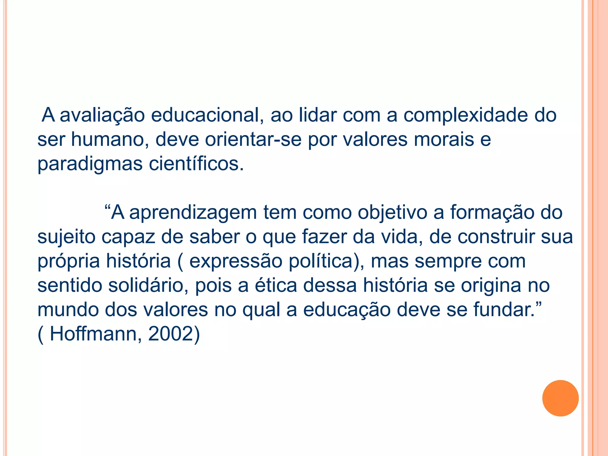 A avaliação educacional, ao lidar com a complexidade do
ser humano, deve orientar-se por valores morais e
paradigmas científicos.
“A aprendizagem tem como objetivo a formação do
sujeito capaz de saber o que fazer da vida, de construir sua
própria história ( expressão política), mas sempre com
sentido solidário, pois a ética dessa história se origina no
mundo dos valores no qual a educação deve se fundar.”
( Hoffmann, 2002)
 