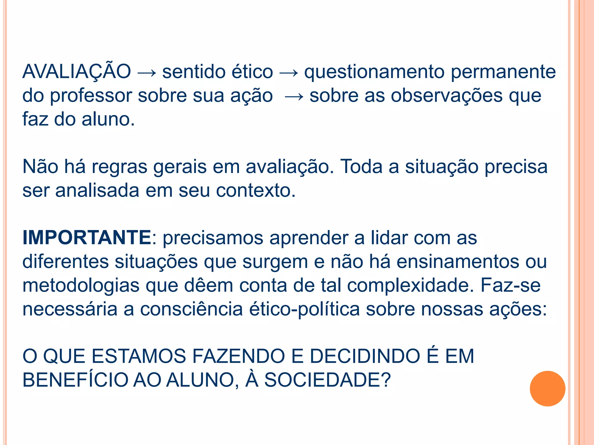 AVALIAÇÃO → sentido ético → questionamento permanente
do professor sobre sua ação → sobre as observações que
faz do aluno.
Não há regras gerais em avaliação. Toda a situação precisa
ser analisada em seu contexto.
IMPORTANTE: precisamos aprender a lidar com as
diferentes situações que surgem e não há ensinamentos ou
metodologias que dêem conta de tal complexidade. Faz-se
necessária a consciência ético-política sobre nossas ações:
O QUE ESTAMOS FAZENDO E DECIDINDO É EM
BENEFÍCIO AO ALUNO, À SOCIEDADE?
 