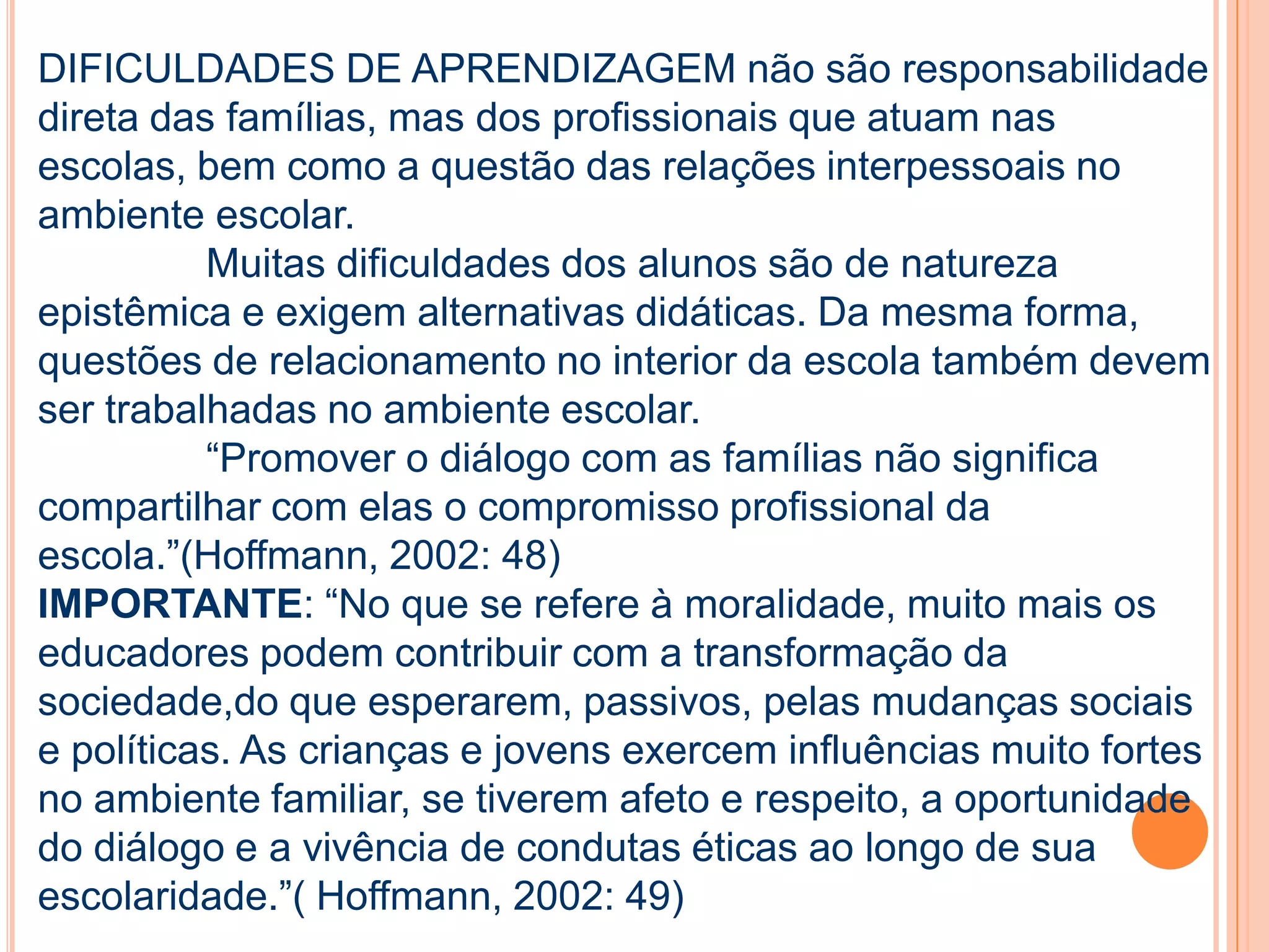 DIFICULDADES DE APRENDIZAGEM não são responsabilidade
direta das famílias, mas dos profissionais que atuam nas
escolas, bem como a questão das relações interpessoais no
ambiente escolar.
Muitas dificuldades dos alunos são de natureza
epistêmica e exigem alternativas didáticas. Da mesma forma,
questões de relacionamento no interior da escola também devem
ser trabalhadas no ambiente escolar.
“Promover o diálogo com as famílias não significa
compartilhar com elas o compromisso profissional da
escola.”(Hoffmann, 2002: 48)
IMPORTANTE: “No que se refere à moralidade, muito mais os
educadores podem contribuir com a transformação da
sociedade,do que esperarem, passivos, pelas mudanças sociais
e políticas. As crianças e jovens exercem influências muito fortes
no ambiente familiar, se tiverem afeto e respeito, a oportunidade
do diálogo e a vivência de condutas éticas ao longo de sua
escolaridade.”( Hoffmann, 2002: 49)
 