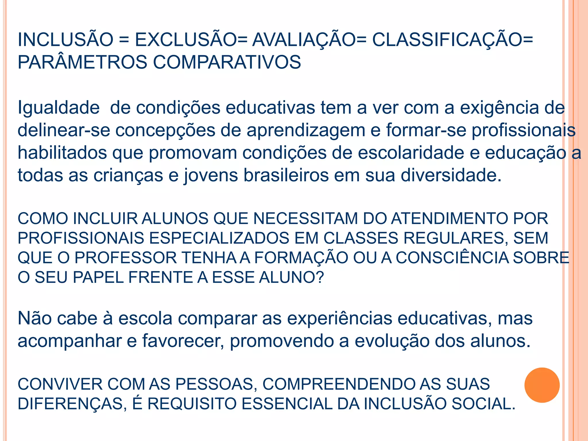 INCLUSÃO = EXCLUSÃO= AVALIAÇÃO= CLASSIFICAÇÃO=
PARÂMETROS COMPARATIVOS
Igualdade de condições educativas tem a ver com a exigência de
delinear-se concepções de aprendizagem e formar-se profissionais
habilitados que promovam condições de escolaridade e educação a
todas as crianças e jovens brasileiros em sua diversidade.
COMO INCLUIR ALUNOS QUE NECESSITAM DO ATENDIMENTO POR
PROFISSIONAIS ESPECIALIZADOS EM CLASSES REGULARES, SEM
QUE O PROFESSOR TENHA A FORMAÇÃO OU A CONSCIÊNCIA SOBRE
O SEU PAPEL FRENTE A ESSE ALUNO?
Não cabe à escola comparar as experiências educativas, mas
acompanhar e favorecer, promovendo a evolução dos alunos.
CONVIVER COM AS PESSOAS, COMPREENDENDO AS SUAS
DIFERENÇAS, É REQUISITO ESSENCIAL DA INCLUSÃO SOCIAL.
 