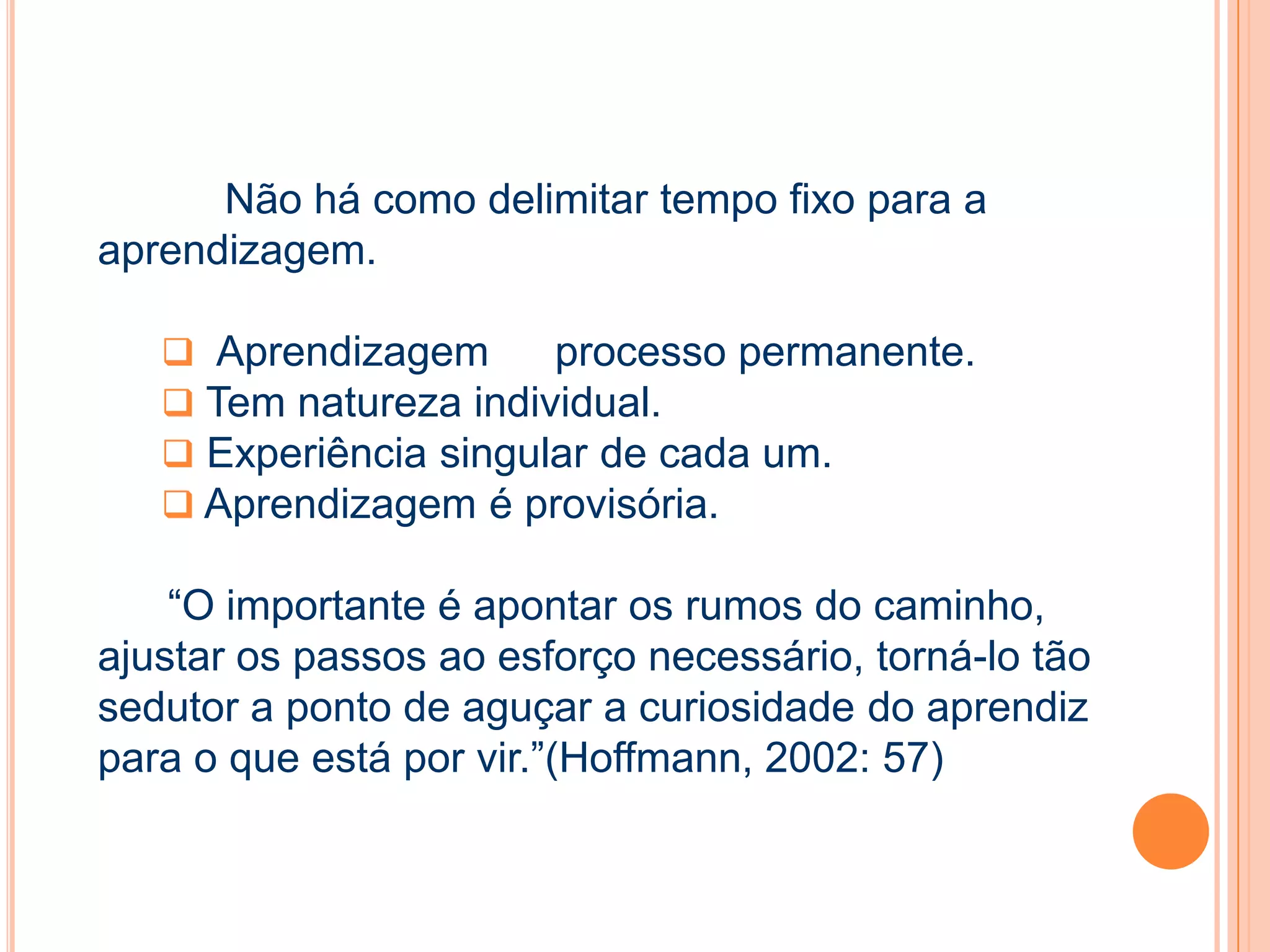 Não há como delimitar tempo fixo para a
aprendizagem.
 Aprendizagem processo permanente.
 Tem natureza individual.
 Experiência singular de cada um.
 Aprendizagem é provisória.
“O importante é apontar os rumos do caminho,
ajustar os passos ao esforço necessário, torná-lo tão
sedutor a ponto de aguçar a curiosidade do aprendiz
para o que está por vir.”(Hoffmann, 2002: 57)
 