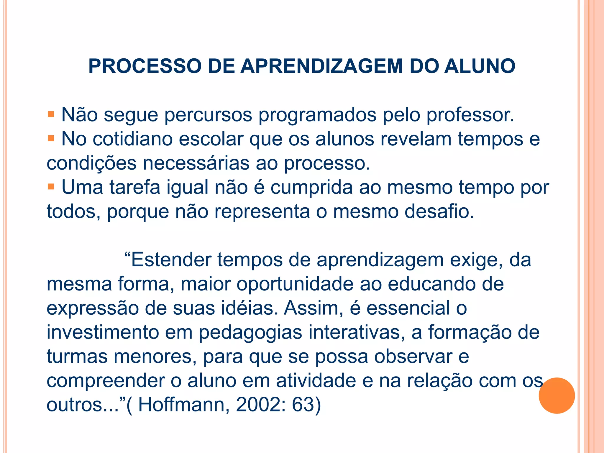 PROCESSO DE APRENDIZAGEM DO ALUNO
 Não segue percursos programados pelo professor.
 No cotidiano escolar que os alunos revelam tempos e
condições necessárias ao processo.
 Uma tarefa igual não é cumprida ao mesmo tempo por
todos, porque não representa o mesmo desafio.
“Estender tempos de aprendizagem exige, da
mesma forma, maior oportunidade ao educando de
expressão de suas idéias. Assim, é essencial o
investimento em pedagogias interativas, a formação de
turmas menores, para que se possa observar e
compreender o aluno em atividade e na relação com os
outros...”( Hoffmann, 2002: 63)
 