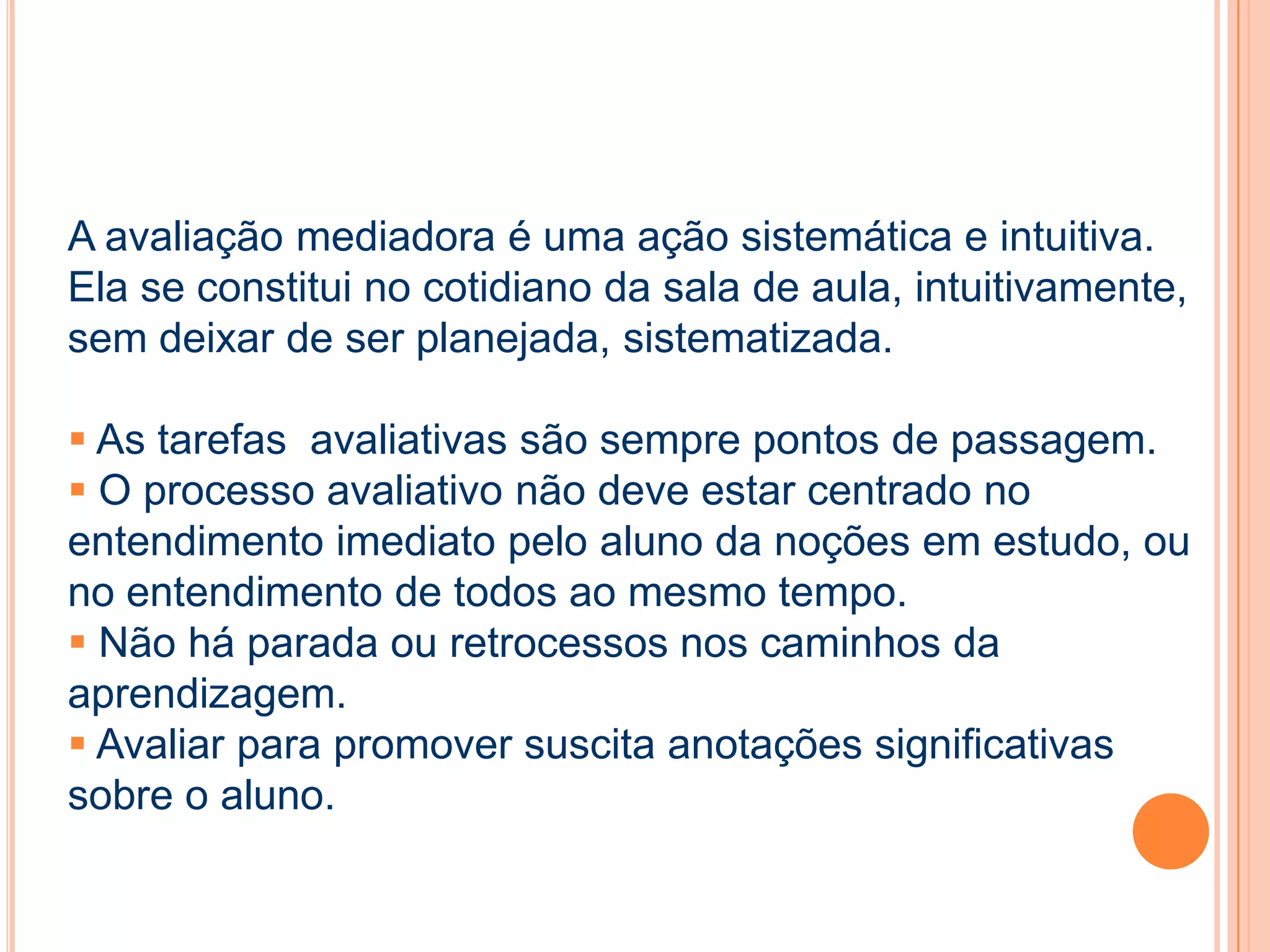 A avaliação mediadora é uma ação sistemática e intuitiva.
Ela se constitui no cotidiano da sala de aula, intuitivamente,
sem deixar de ser planejada, sistematizada.
 As tarefas avaliativas são sempre pontos de passagem.
 O processo avaliativo não deve estar centrado no
entendimento imediato pelo aluno da noções em estudo, ou
no entendimento de todos ao mesmo tempo.
 Não há parada ou retrocessos nos caminhos da
aprendizagem.
 Avaliar para promover suscita anotações significativas
sobre o aluno.
 