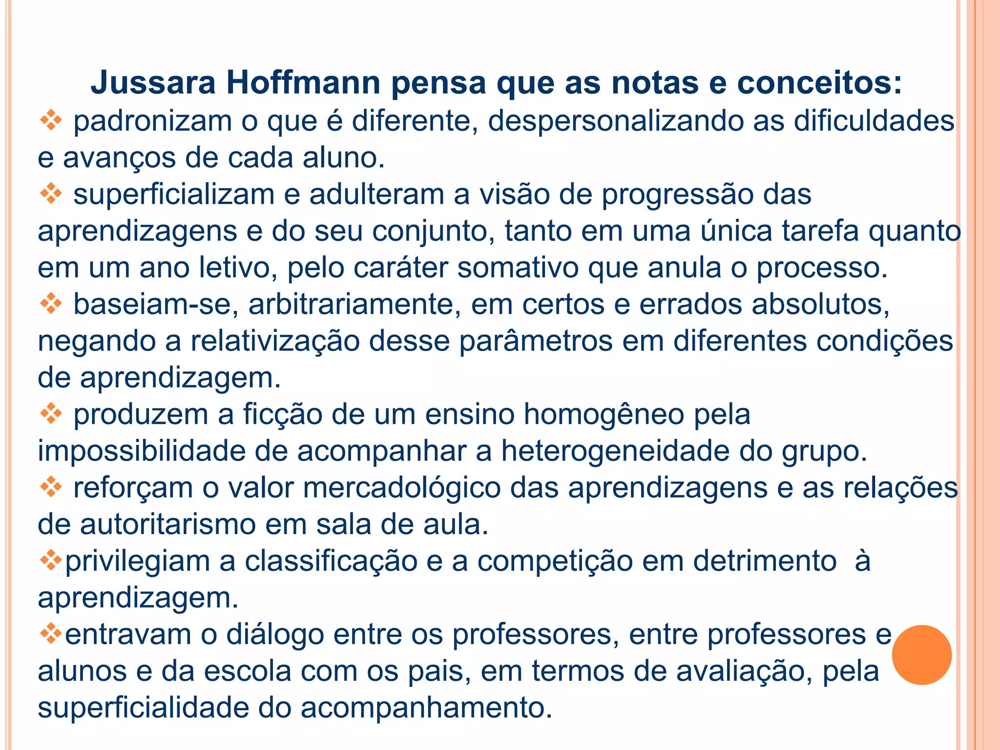 Jussara Hoffmann pensa que as notas e conceitos:
 padronizam o que é diferente, despersonalizando as dificuldades
e avanços de cada aluno.
 superficializam e adulteram a visão de progressão das
aprendizagens e do seu conjunto, tanto em uma única tarefa quanto
em um ano letivo, pelo caráter somativo que anula o processo.
 baseiam-se, arbitrariamente, em certos e errados absolutos,
negando a relativização desse parâmetros em diferentes condições
de aprendizagem.
 produzem a ficção de um ensino homogêneo pela
impossibilidade de acompanhar a heterogeneidade do grupo.
 reforçam o valor mercadológico das aprendizagens e as relações
de autoritarismo em sala de aula.
privilegiam a classificação e a competição em detrimento à
aprendizagem.
entravam o diálogo entre os professores, entre professores e
alunos e da escola com os pais, em termos de avaliação, pela
superficialidade do acompanhamento.
 