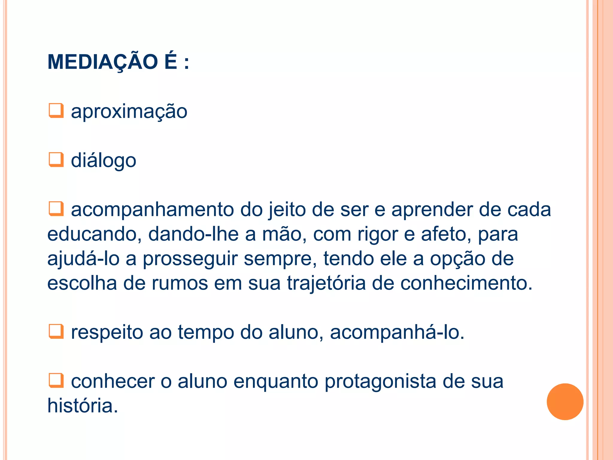 MEDIAÇÃO É :
 aproximação
 diálogo
 acompanhamento do jeito de ser e aprender de cada
educando, dando-lhe a mão, com rigor e afeto, para
ajudá-lo a prosseguir sempre, tendo ele a opção de
escolha de rumos em sua trajetória de conhecimento.
 respeito ao tempo do aluno, acompanhá-lo.
 conhecer o aluno enquanto protagonista de sua
história.
 