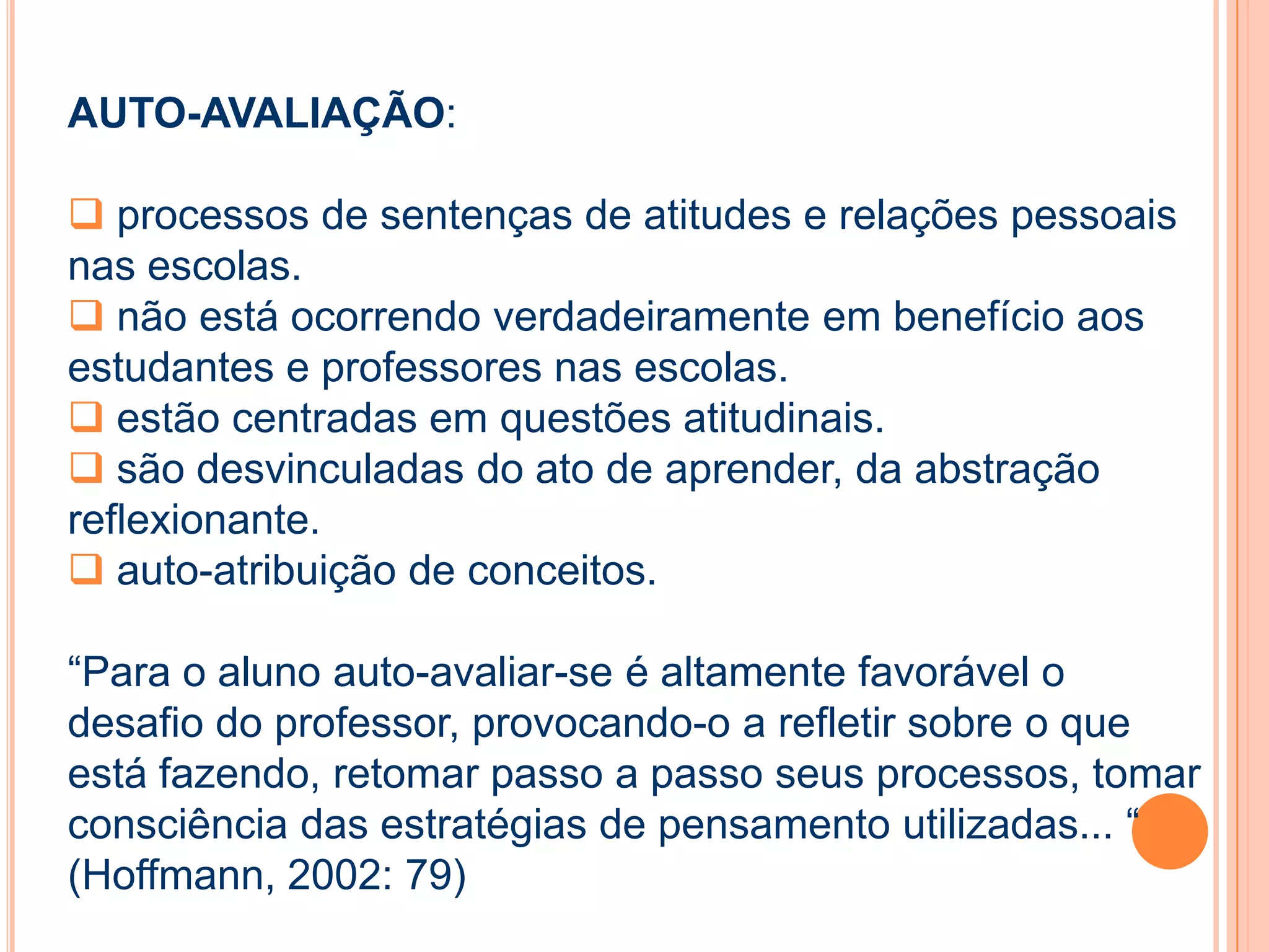 AUTO-AVALIAÇÃO:
 processos de sentenças de atitudes e relações pessoais
nas escolas.
 não está ocorrendo verdadeiramente em benefício aos
estudantes e professores nas escolas.
 estão centradas em questões atitudinais.
 são desvinculadas do ato de aprender, da abstração
reflexionante.
 auto-atribuição de conceitos.
“Para o aluno auto-avaliar-se é altamente favorável o
desafio do professor, provocando-o a refletir sobre o que
está fazendo, retomar passo a passo seus processos, tomar
consciência das estratégias de pensamento utilizadas... “
(Hoffmann, 2002: 79)
 