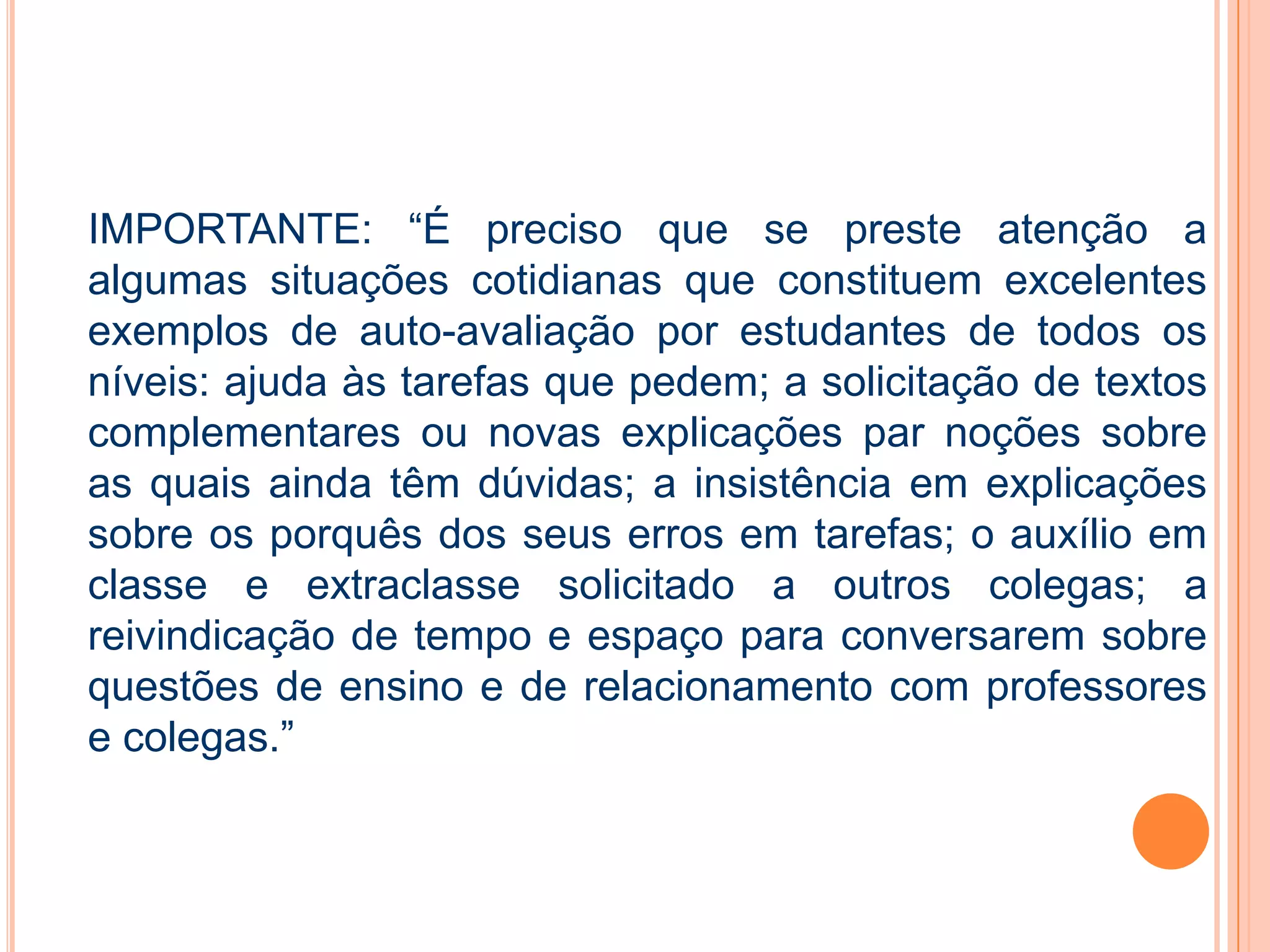 IMPORTANTE: “É preciso que se preste atenção a
algumas situações cotidianas que constituem excelentes
exemplos de auto-avaliação por estudantes de todos os
níveis: ajuda às tarefas que pedem; a solicitação de textos
complementares ou novas explicações par noções sobre
as quais ainda têm dúvidas; a insistência em explicações
sobre os porquês dos seus erros em tarefas; o auxílio em
classe e extraclasse solicitado a outros colegas; a
reivindicação de tempo e espaço para conversarem sobre
questões de ensino e de relacionamento com professores
e colegas.”
 
