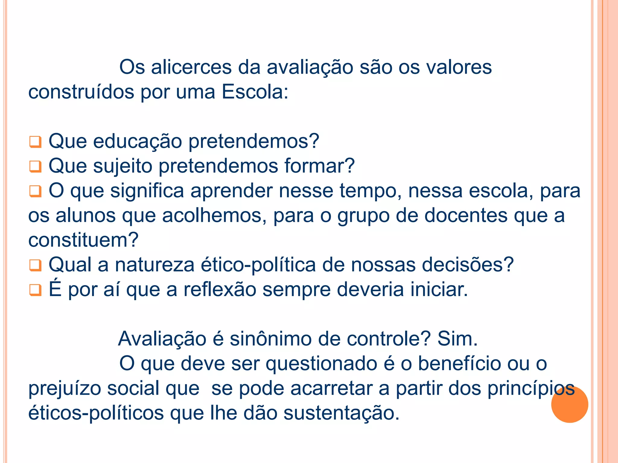 Os alicerces da avaliação são os valores
construídos por uma Escola:
 Que educação pretendemos?
 Que sujeito pretendemos formar?
 O que significa aprender nesse tempo, nessa escola, para
os alunos que acolhemos, para o grupo de docentes que a
constituem?
 Qual a natureza ético-política de nossas decisões?
 É por aí que a reflexão sempre deveria iniciar.
Avaliação é sinônimo de controle? Sim.
O que deve ser questionado é o benefício ou o
prejuízo social que se pode acarretar a partir dos princípios
éticos-políticos que lhe dão sustentação.
 