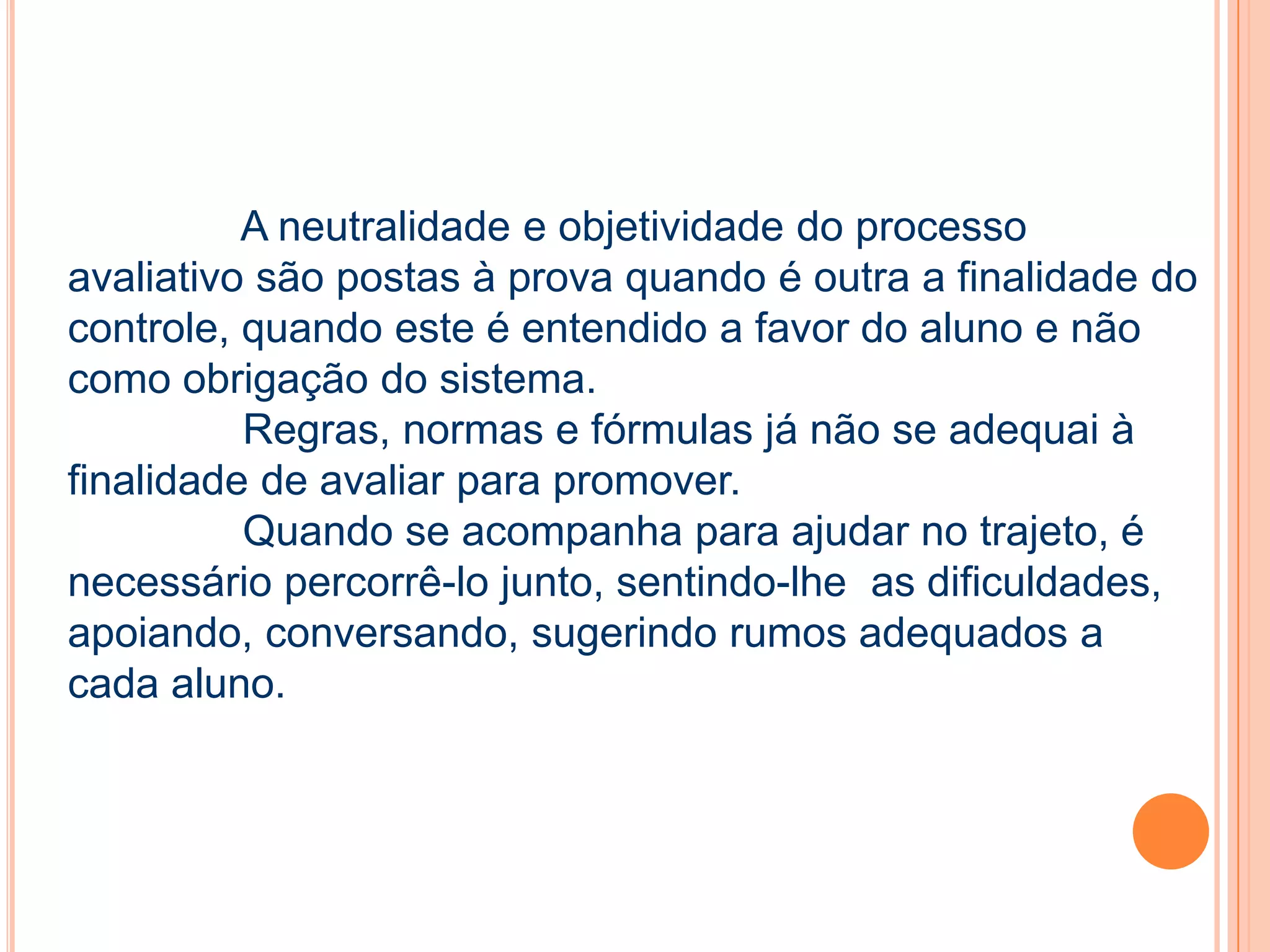 A neutralidade e objetividade do processo
avaliativo são postas à prova quando é outra a finalidade do
controle, quando este é entendido a favor do aluno e não
como obrigação do sistema.
Regras, normas e fórmulas já não se adequai à
finalidade de avaliar para promover.
Quando se acompanha para ajudar no trajeto, é
necessário percorrê-lo junto, sentindo-lhe as dificuldades,
apoiando, conversando, sugerindo rumos adequados a
cada aluno.
 