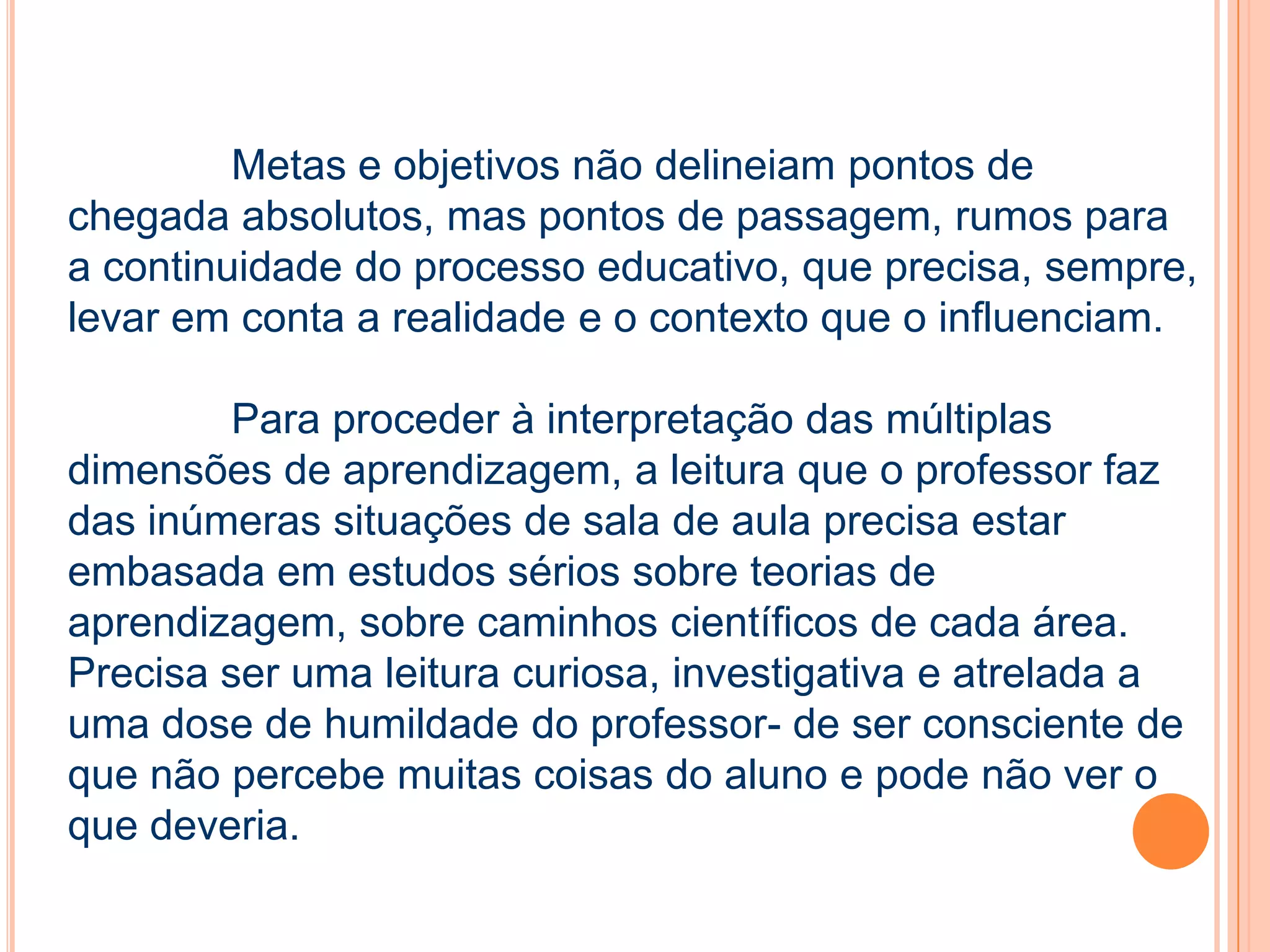 Metas e objetivos não delineiam pontos de
chegada absolutos, mas pontos de passagem, rumos para
a continuidade do processo educativo, que precisa, sempre,
levar em conta a realidade e o contexto que o influenciam.
Para proceder à interpretação das múltiplas
dimensões de aprendizagem, a leitura que o professor faz
das inúmeras situações de sala de aula precisa estar
embasada em estudos sérios sobre teorias de
aprendizagem, sobre caminhos científicos de cada área.
Precisa ser uma leitura curiosa, investigativa e atrelada a
uma dose de humildade do professor- de ser consciente de
que não percebe muitas coisas do aluno e pode não ver o
que deveria.
 