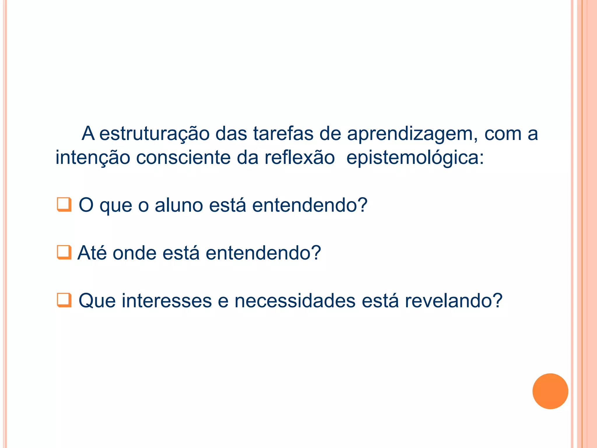 A estruturação das tarefas de aprendizagem, com a
intenção consciente da reflexão epistemológica:
 O que o aluno está entendendo?
 Até onde está entendendo?
 Que interesses e necessidades está revelando?
 