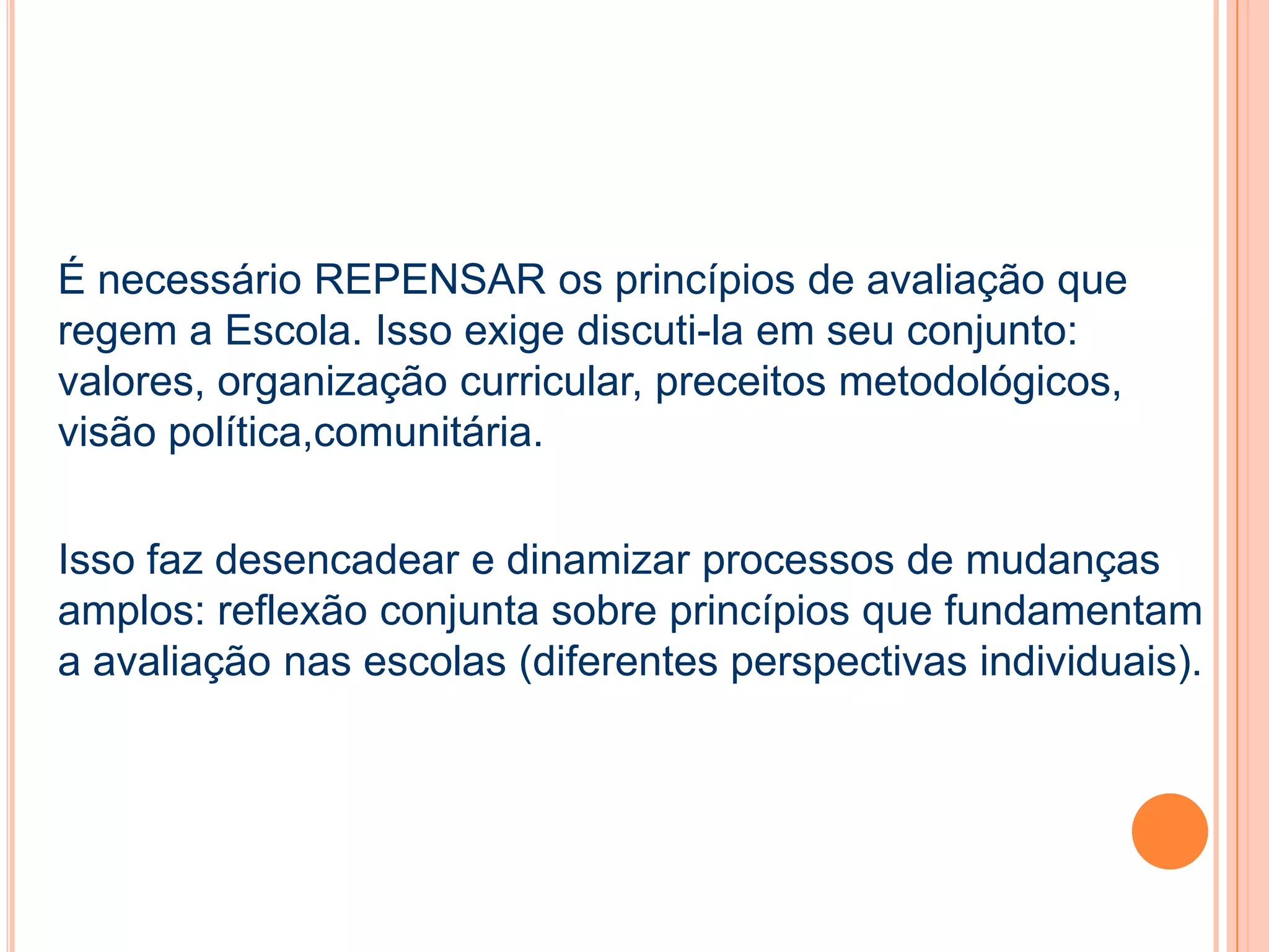 É necessário REPENSAR os princípios de avaliação que
regem a Escola. Isso exige discuti-la em seu conjunto:
valores, organização curricular, preceitos metodológicos,
visão política,comunitária.
Isso faz desencadear e dinamizar processos de mudanças
amplos: reflexão conjunta sobre princípios que fundamentam
a avaliação nas escolas (diferentes perspectivas individuais).
 