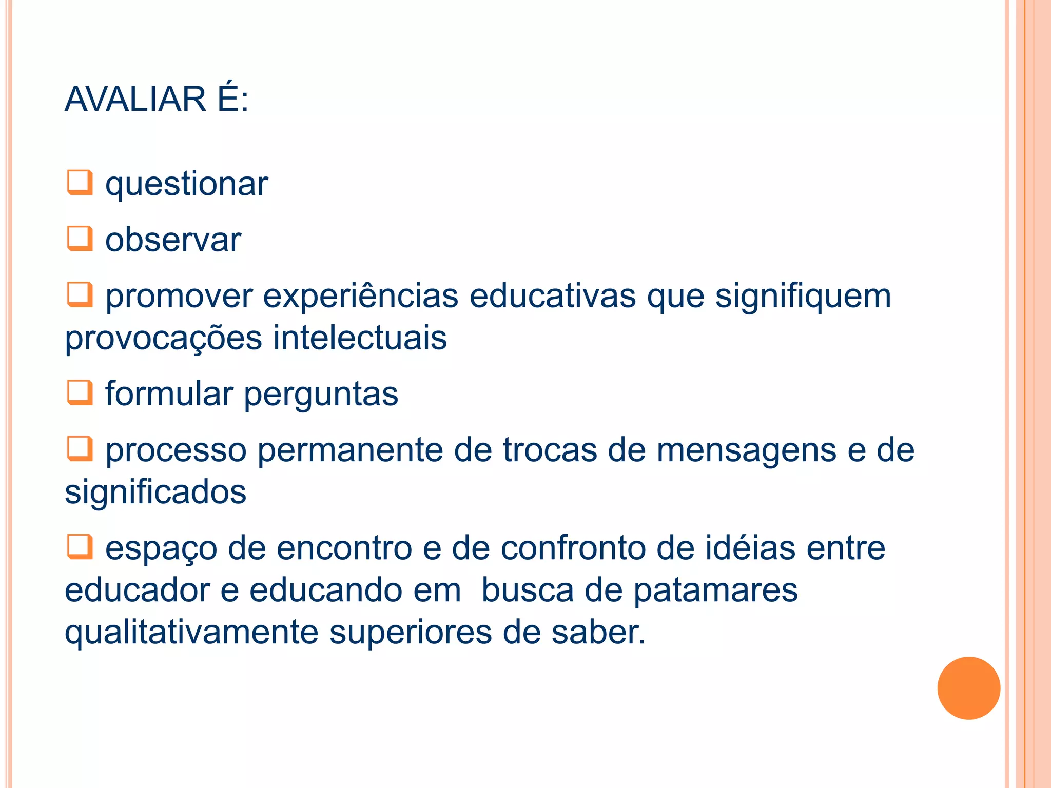 AVALIAR É:
 questionar
 observar
 promover experiências educativas que signifiquem
provocações intelectuais
 formular perguntas
 processo permanente de trocas de mensagens e de
significados
 espaço de encontro e de confronto de idéias entre
educador e educando em busca de patamares
qualitativamente superiores de saber.
 