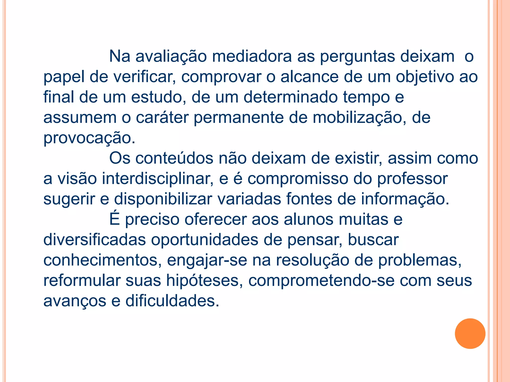 Na avaliação mediadora as perguntas deixam o
papel de verificar, comprovar o alcance de um objetivo ao
final de um estudo, de um determinado tempo e
assumem o caráter permanente de mobilização, de
provocação.
Os conteúdos não deixam de existir, assim como
a visão interdisciplinar, e é compromisso do professor
sugerir e disponibilizar variadas fontes de informação.
É preciso oferecer aos alunos muitas e
diversificadas oportunidades de pensar, buscar
conhecimentos, engajar-se na resolução de problemas,
reformular suas hipóteses, comprometendo-se com seus
avanços e dificuldades.
 