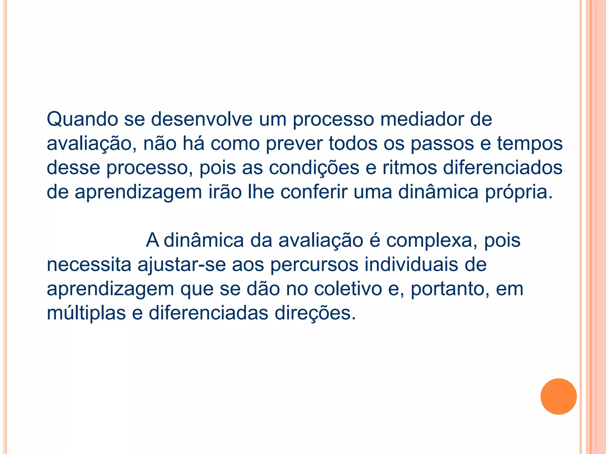Quando se desenvolve um processo mediador de
avaliação, não há como prever todos os passos e tempos
desse processo, pois as condições e ritmos diferenciados
de aprendizagem irão lhe conferir uma dinâmica própria.
A dinâmica da avaliação é complexa, pois
necessita ajustar-se aos percursos individuais de
aprendizagem que se dão no coletivo e, portanto, em
múltiplas e diferenciadas direções.
 