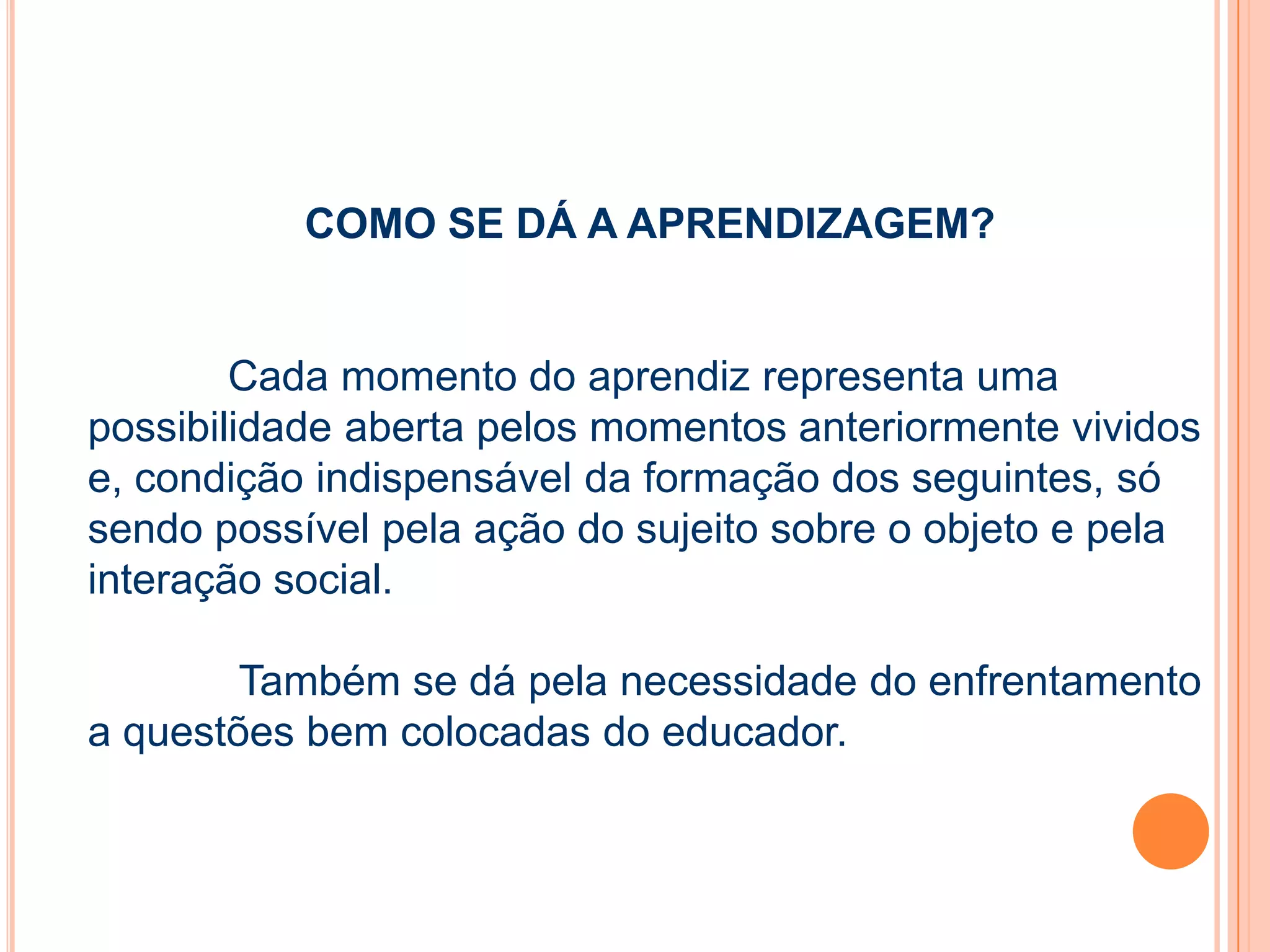 COMO SE DÁ A APRENDIZAGEM?
Cada momento do aprendiz representa uma
possibilidade aberta pelos momentos anteriormente vividos
e, condição indispensável da formação dos seguintes, só
sendo possível pela ação do sujeito sobre o objeto e pela
interação social.
Também se dá pela necessidade do enfrentamento
a questões bem colocadas do educador.
 