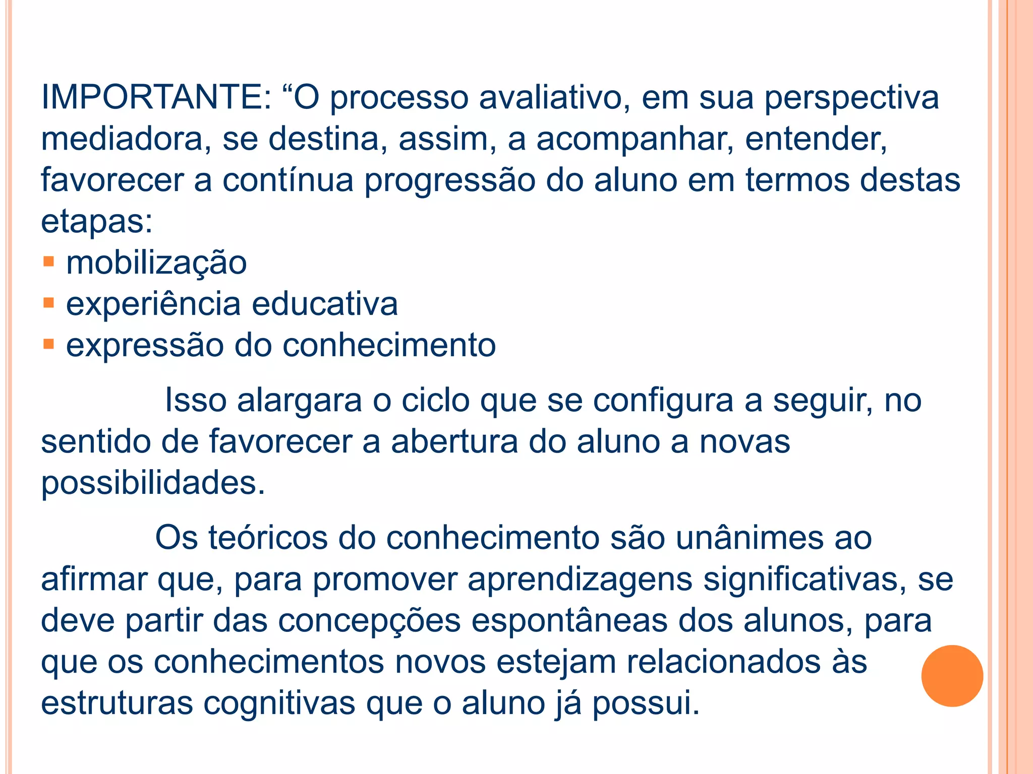 IMPORTANTE: “O processo avaliativo, em sua perspectiva
mediadora, se destina, assim, a acompanhar, entender,
favorecer a contínua progressão do aluno em termos destas
etapas:
 mobilização
 experiência educativa
 expressão do conhecimento
Isso alargara o ciclo que se configura a seguir, no
sentido de favorecer a abertura do aluno a novas
possibilidades.
Os teóricos do conhecimento são unânimes ao
afirmar que, para promover aprendizagens significativas, se
deve partir das concepções espontâneas dos alunos, para
que os conhecimentos novos estejam relacionados às
estruturas cognitivas que o aluno já possui.
 