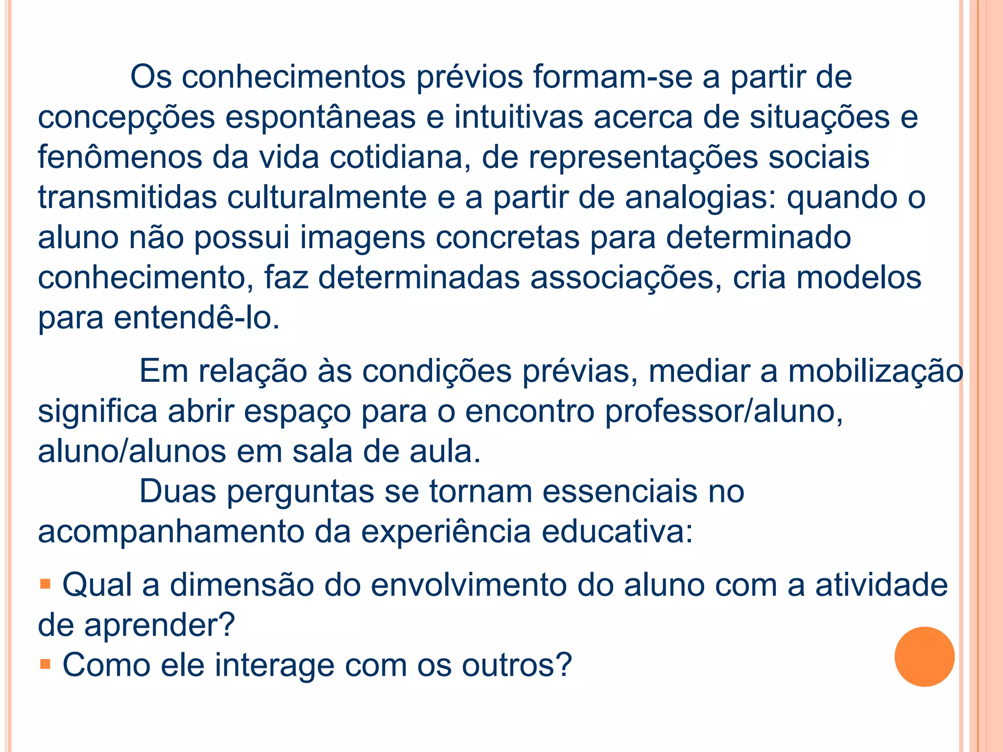 Os conhecimentos prévios formam-se a partir de
concepções espontâneas e intuitivas acerca de situações e
fenômenos da vida cotidiana, de representações sociais
transmitidas culturalmente e a partir de analogias: quando o
aluno não possui imagens concretas para determinado
conhecimento, faz determinadas associações, cria modelos
para entendê-lo.
Em relação às condições prévias, mediar a mobilização
significa abrir espaço para o encontro professor/aluno,
aluno/alunos em sala de aula.
Duas perguntas se tornam essenciais no
acompanhamento da experiência educativa:
 Qual a dimensão do envolvimento do aluno com a atividade
de aprender?
 Como ele interage com os outros?
 