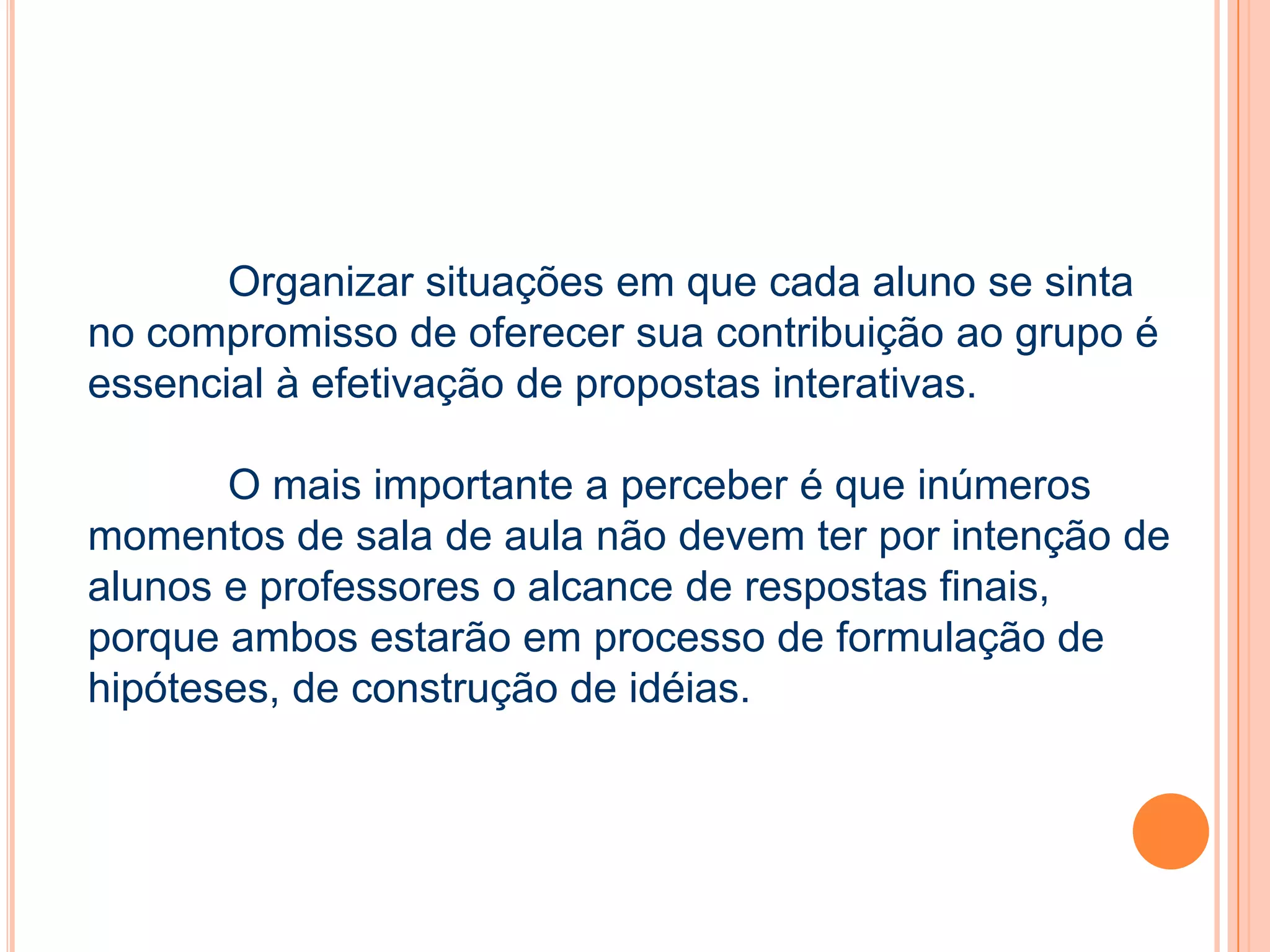 Organizar situações em que cada aluno se sinta
no compromisso de oferecer sua contribuição ao grupo é
essencial à efetivação de propostas interativas.
O mais importante a perceber é que inúmeros
momentos de sala de aula não devem ter por intenção de
alunos e professores o alcance de respostas finais,
porque ambos estarão em processo de formulação de
hipóteses, de construção de idéias.
 
