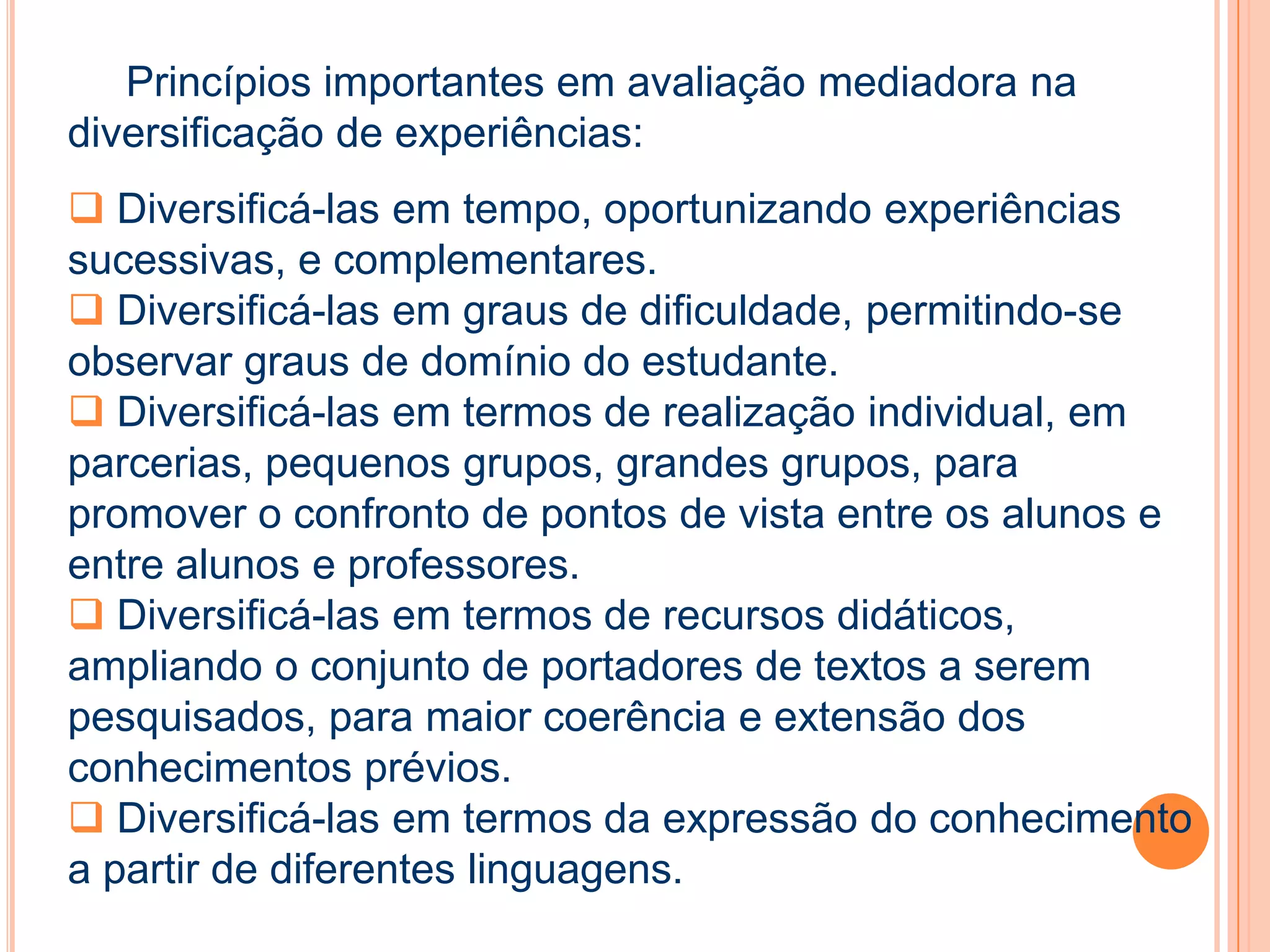 Princípios importantes em avaliação mediadora na
diversificação de experiências:
 Diversificá-las em tempo, oportunizando experiências
sucessivas, e complementares.
 Diversificá-las em graus de dificuldade, permitindo-se
observar graus de domínio do estudante.
 Diversificá-las em termos de realização individual, em
parcerias, pequenos grupos, grandes grupos, para
promover o confronto de pontos de vista entre os alunos e
entre alunos e professores.
 Diversificá-las em termos de recursos didáticos,
ampliando o conjunto de portadores de textos a serem
pesquisados, para maior coerência e extensão dos
conhecimentos prévios.
 Diversificá-las em termos da expressão do conhecimento
a partir de diferentes linguagens.
 