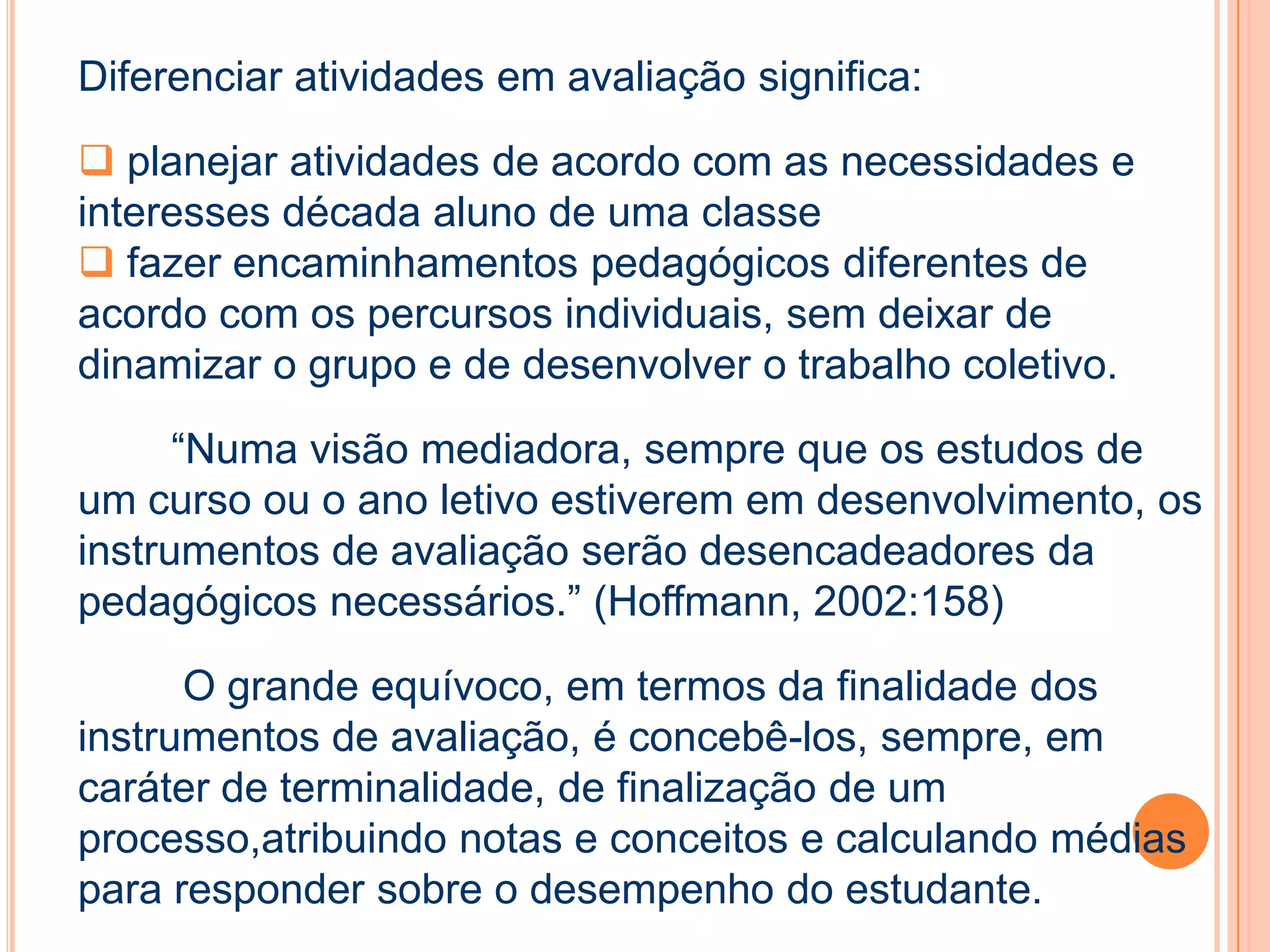 Diferenciar atividades em avaliação significa:
 planejar atividades de acordo com as necessidades e
interesses década aluno de uma classe
 fazer encaminhamentos pedagógicos diferentes de
acordo com os percursos individuais, sem deixar de
dinamizar o grupo e de desenvolver o trabalho coletivo.
“Numa visão mediadora, sempre que os estudos de
um curso ou o ano letivo estiverem em desenvolvimento, os
instrumentos de avaliação serão desencadeadores da
pedagógicos necessários.” (Hoffmann, 2002:158)
O grande equívoco, em termos da finalidade dos
instrumentos de avaliação, é concebê-los, sempre, em
caráter de terminalidade, de finalização de um
processo,atribuindo notas e conceitos e calculando médias
para responder sobre o desempenho do estudante.
 