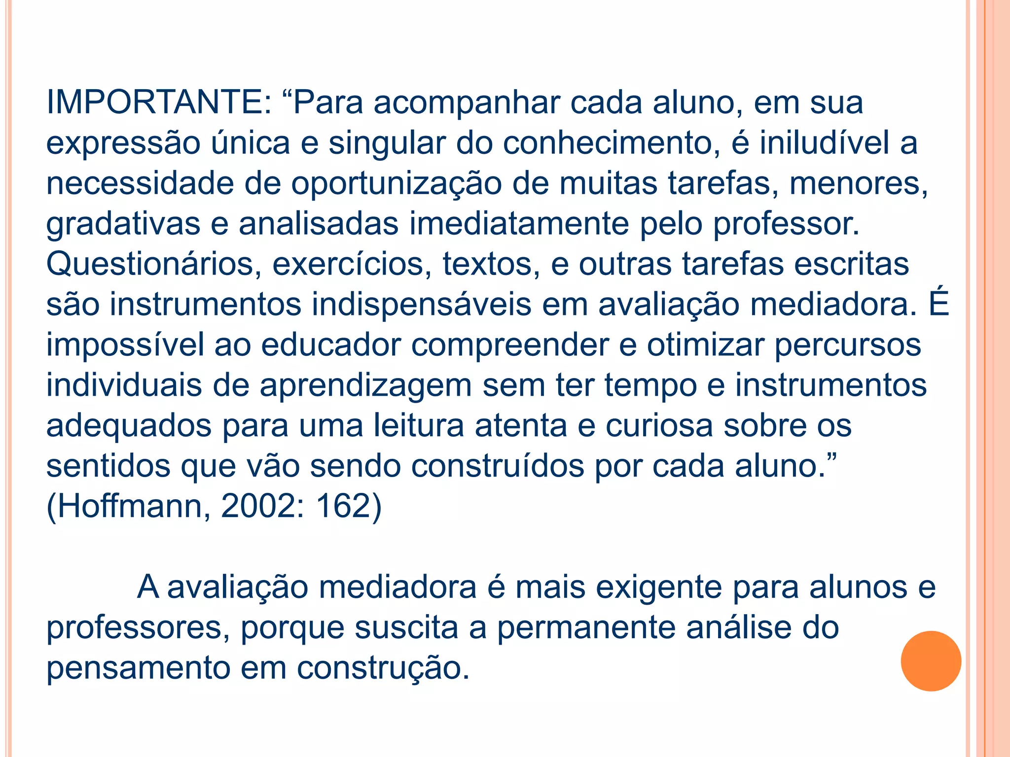 IMPORTANTE: “Para acompanhar cada aluno, em sua
expressão única e singular do conhecimento, é iniludível a
necessidade de oportunização de muitas tarefas, menores,
gradativas e analisadas imediatamente pelo professor.
Questionários, exercícios, textos, e outras tarefas escritas
são instrumentos indispensáveis em avaliação mediadora. É
impossível ao educador compreender e otimizar percursos
individuais de aprendizagem sem ter tempo e instrumentos
adequados para uma leitura atenta e curiosa sobre os
sentidos que vão sendo construídos por cada aluno.”
(Hoffmann, 2002: 162)
A avaliação mediadora é mais exigente para alunos e
professores, porque suscita a permanente análise do
pensamento em construção.
 