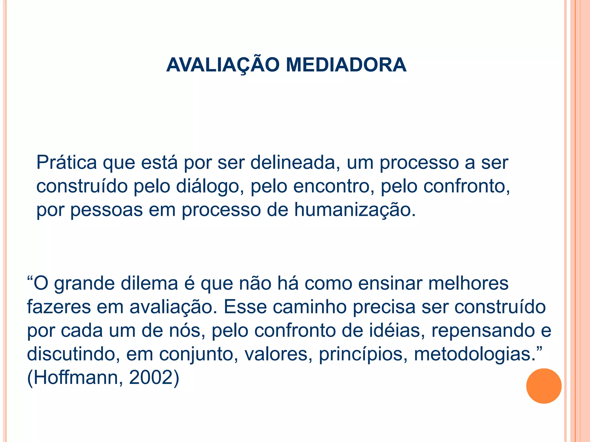 Prática que está por ser delineada, um processo a ser
construído pelo diálogo, pelo encontro, pelo confronto,
por pessoas em processo de humanização.
AVALIAÇÃO MEDIADORA
“O grande dilema é que não há como ensinar melhores
fazeres em avaliação. Esse caminho precisa ser construído
por cada um de nós, pelo confronto de idéias, repensando e
discutindo, em conjunto, valores, princípios, metodologias.”
(Hoffmann, 2002)
 