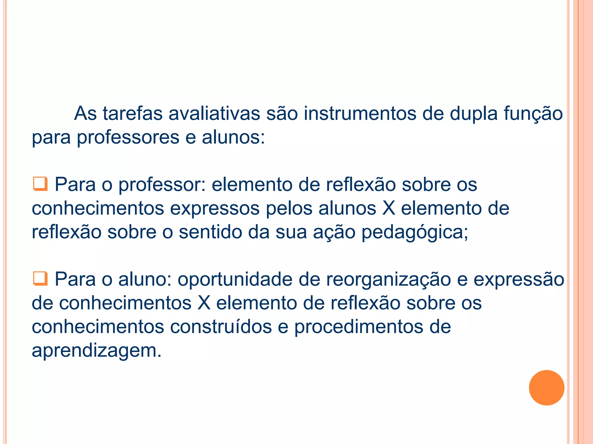 As tarefas avaliativas são instrumentos de dupla função
para professores e alunos:
 Para o professor: elemento de reflexão sobre os
conhecimentos expressos pelos alunos X elemento de
reflexão sobre o sentido da sua ação pedagógica;
 Para o aluno: oportunidade de reorganização e expressão
de conhecimentos X elemento de reflexão sobre os
conhecimentos construídos e procedimentos de
aprendizagem.
 