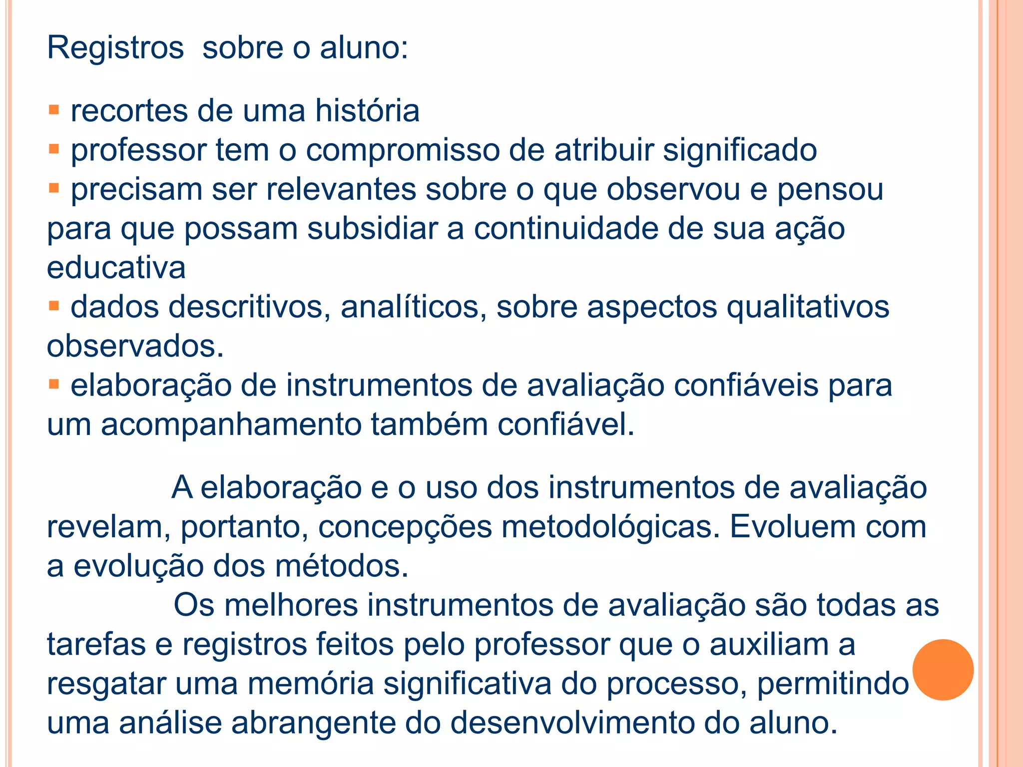 Registros sobre o aluno:
 recortes de uma história
 professor tem o compromisso de atribuir significado
 precisam ser relevantes sobre o que observou e pensou
para que possam subsidiar a continuidade de sua ação
educativa
 dados descritivos, analíticos, sobre aspectos qualitativos
observados.
 elaboração de instrumentos de avaliação confiáveis para
um acompanhamento também confiável.
A elaboração e o uso dos instrumentos de avaliação
revelam, portanto, concepções metodológicas. Evoluem com
a evolução dos métodos.
Os melhores instrumentos de avaliação são todas as
tarefas e registros feitos pelo professor que o auxiliam a
resgatar uma memória significativa do processo, permitindo
uma análise abrangente do desenvolvimento do aluno.
 