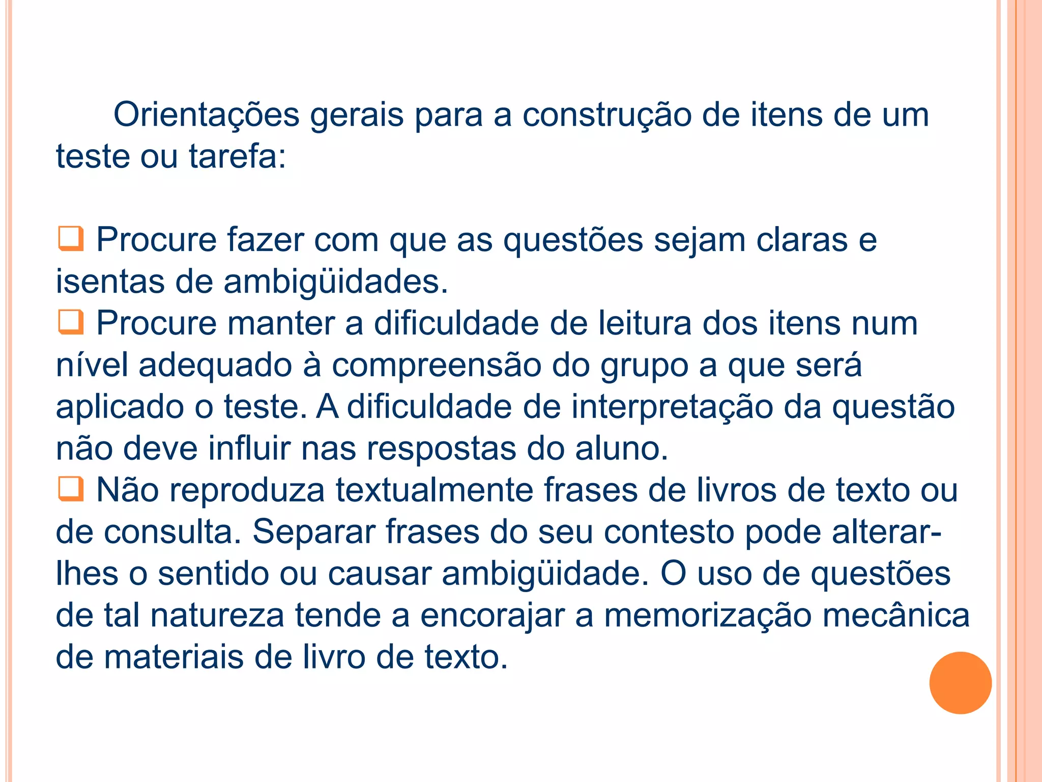 Orientações gerais para a construção de itens de um
teste ou tarefa:
 Procure fazer com que as questões sejam claras e
isentas de ambigüidades.
 Procure manter a dificuldade de leitura dos itens num
nível adequado à compreensão do grupo a que será
aplicado o teste. A dificuldade de interpretação da questão
não deve influir nas respostas do aluno.
 Não reproduza textualmente frases de livros de texto ou
de consulta. Separar frases do seu contesto pode alterar-
lhes o sentido ou causar ambigüidade. O uso de questões
de tal natureza tende a encorajar a memorização mecânica
de materiais de livro de texto.
 