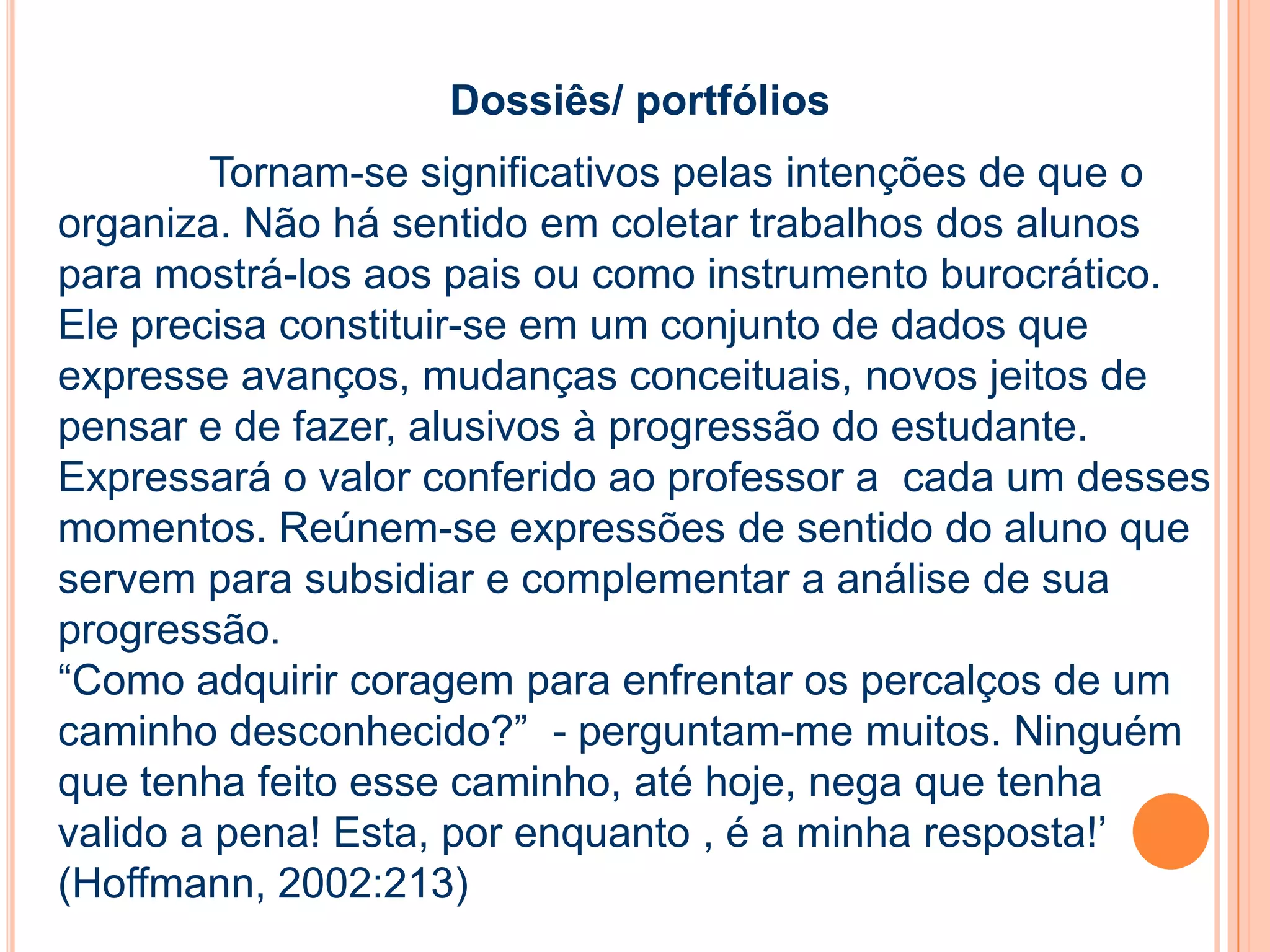 Dossiês/ portfólios
Tornam-se significativos pelas intenções de que o
organiza. Não há sentido em coletar trabalhos dos alunos
para mostrá-los aos pais ou como instrumento burocrático.
Ele precisa constituir-se em um conjunto de dados que
expresse avanços, mudanças conceituais, novos jeitos de
pensar e de fazer, alusivos à progressão do estudante.
Expressará o valor conferido ao professor a cada um desses
momentos. Reúnem-se expressões de sentido do aluno que
servem para subsidiar e complementar a análise de sua
progressão.
“Como adquirir coragem para enfrentar os percalços de um
caminho desconhecido?” - perguntam-me muitos. Ninguém
que tenha feito esse caminho, até hoje, nega que tenha
valido a pena! Esta, por enquanto , é a minha resposta!’
(Hoffmann, 2002:213)
 
