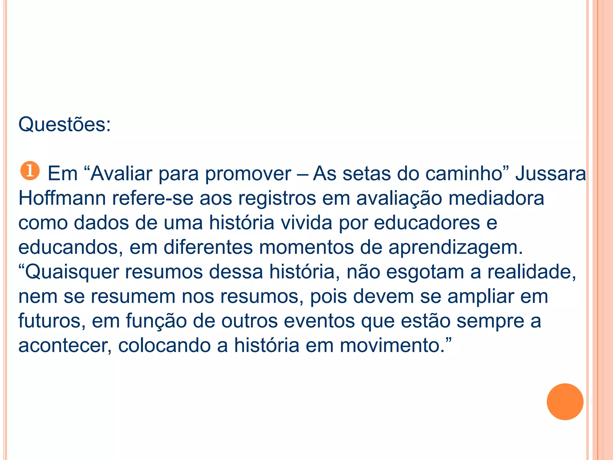 Questões:
 Em “Avaliar para promover – As setas do caminho” Jussara
Hoffmann refere-se aos registros em avaliação mediadora
como dados de uma história vivida por educadores e
educandos, em diferentes momentos de aprendizagem.
“Quaisquer resumos dessa história, não esgotam a realidade,
nem se resumem nos resumos, pois devem se ampliar em
futuros, em função de outros eventos que estão sempre a
acontecer, colocando a história em movimento.”
 