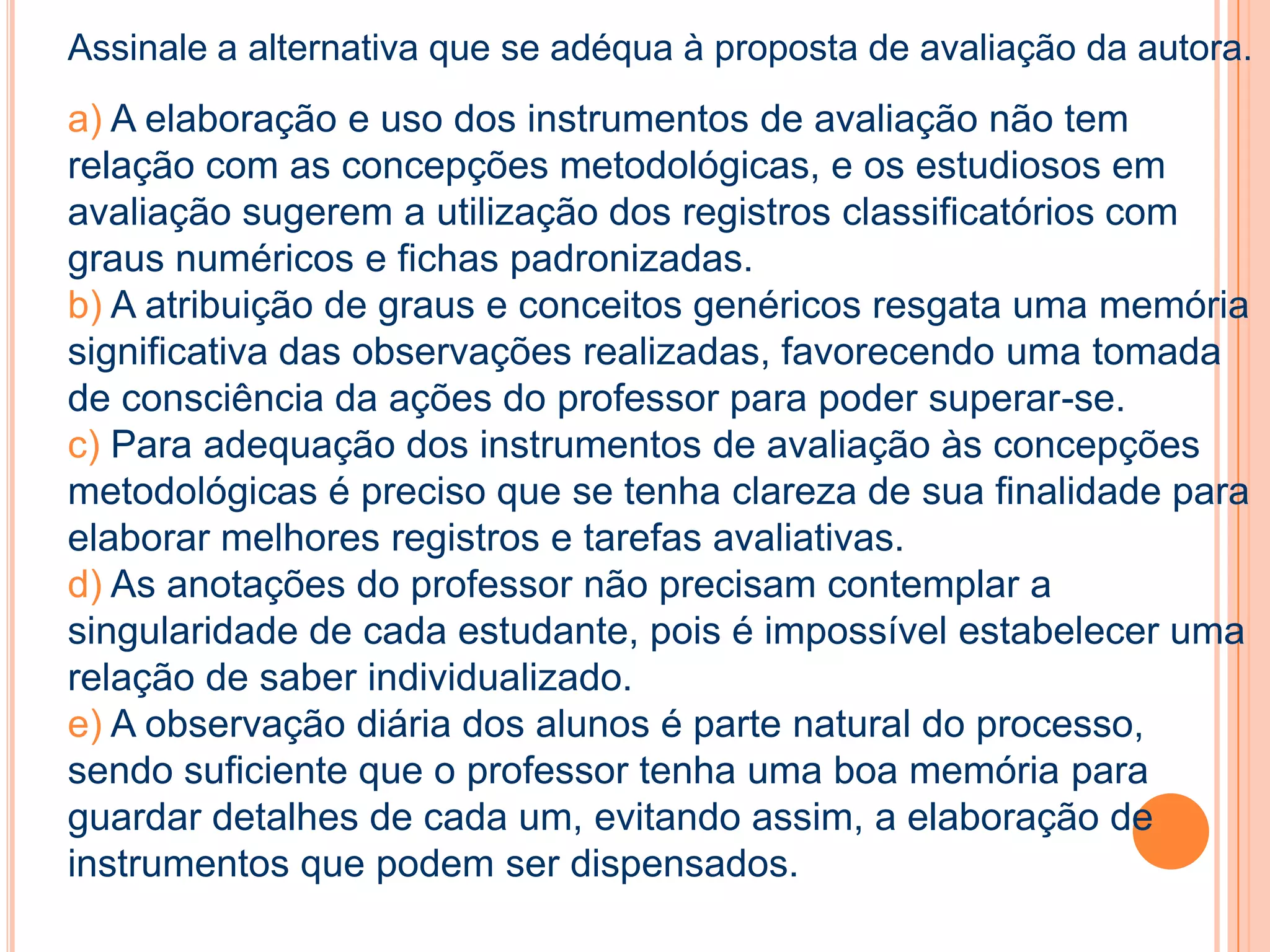 Assinale a alternativa que se adéqua à proposta de avaliação da autora.
a) A elaboração e uso dos instrumentos de avaliação não tem
relação com as concepções metodológicas, e os estudiosos em
avaliação sugerem a utilização dos registros classificatórios com
graus numéricos e fichas padronizadas.
b) A atribuição de graus e conceitos genéricos resgata uma memória
significativa das observações realizadas, favorecendo uma tomada
de consciência da ações do professor para poder superar-se.
c) Para adequação dos instrumentos de avaliação às concepções
metodológicas é preciso que se tenha clareza de sua finalidade para
elaborar melhores registros e tarefas avaliativas.
d) As anotações do professor não precisam contemplar a
singularidade de cada estudante, pois é impossível estabelecer uma
relação de saber individualizado.
e) A observação diária dos alunos é parte natural do processo,
sendo suficiente que o professor tenha uma boa memória para
guardar detalhes de cada um, evitando assim, a elaboração de
instrumentos que podem ser dispensados.
 