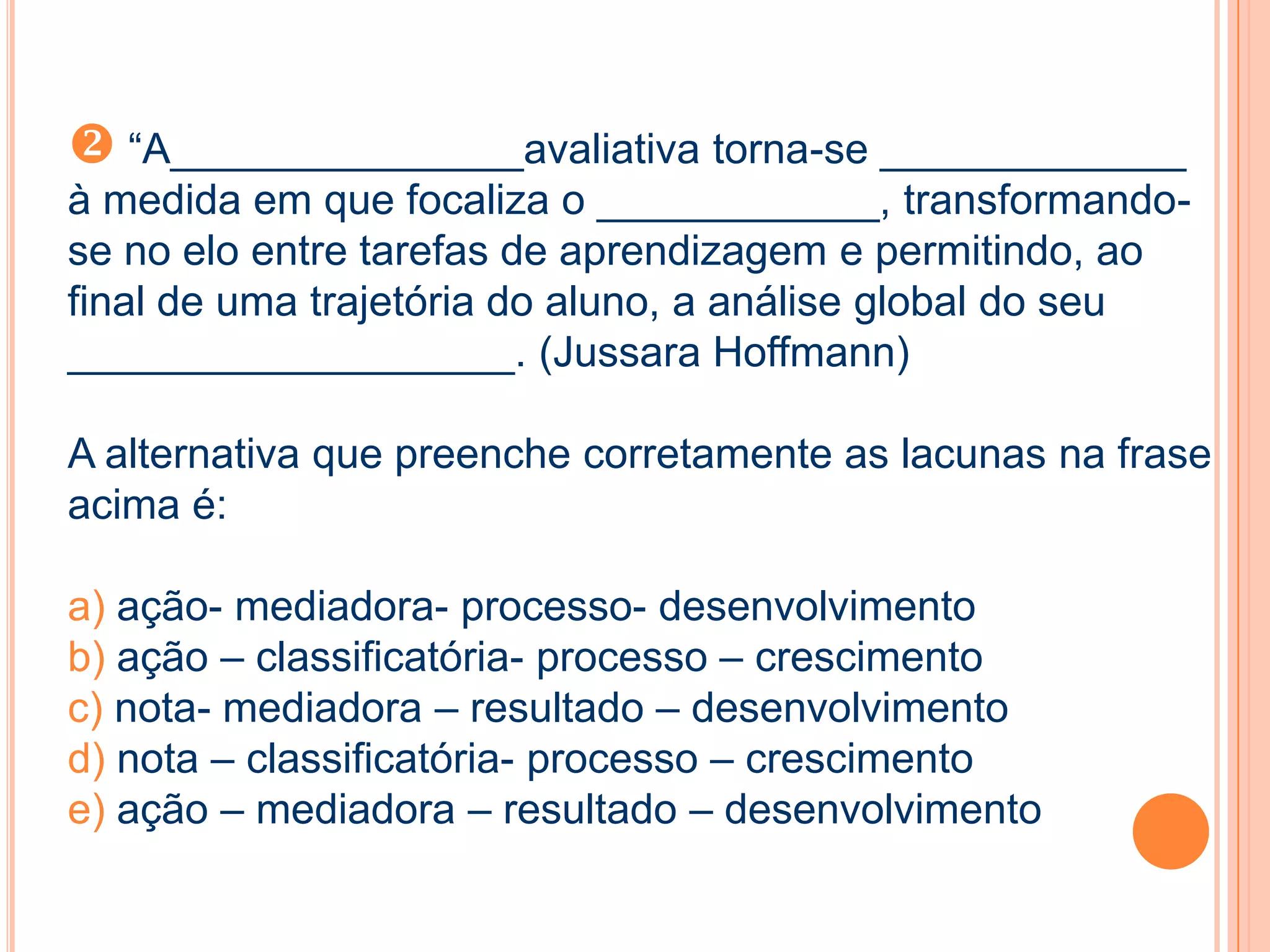  “A_______________avaliativa torna-se _____________
à medida em que focaliza o ____________, transformando-
se no elo entre tarefas de aprendizagem e permitindo, ao
final de uma trajetória do aluno, a análise global do seu
___________________. (Jussara Hoffmann)
A alternativa que preenche corretamente as lacunas na frase
acima é:
a) ação- mediadora- processo- desenvolvimento
b) ação – classificatória- processo – crescimento
c) nota- mediadora – resultado – desenvolvimento
d) nota – classificatória- processo – crescimento
e) ação – mediadora – resultado – desenvolvimento
 