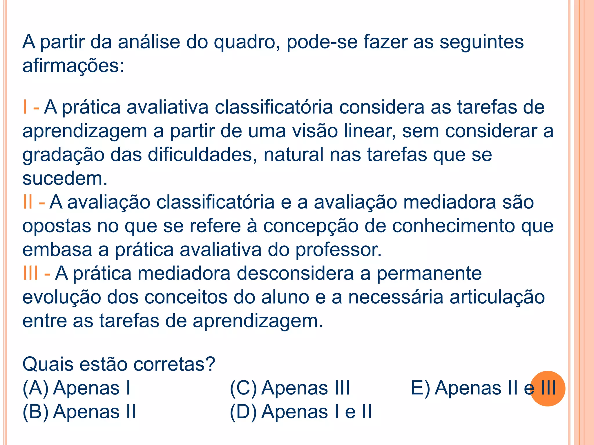 A partir da análise do quadro, pode-se fazer as seguintes
afirmações:
I - A prática avaliativa classificatória considera as tarefas de
aprendizagem a partir de uma visão linear, sem considerar a
gradação das dificuldades, natural nas tarefas que se
sucedem.
II - A avaliação classificatória e a avaliação mediadora são
opostas no que se refere à concepção de conhecimento que
embasa a prática avaliativa do professor.
III - A prática mediadora desconsidera a permanente
evolução dos conceitos do aluno e a necessária articulação
entre as tarefas de aprendizagem.
Quais estão corretas?
(A) Apenas I (C) Apenas III E) Apenas II e III
(B) Apenas II (D) Apenas I e II
 
